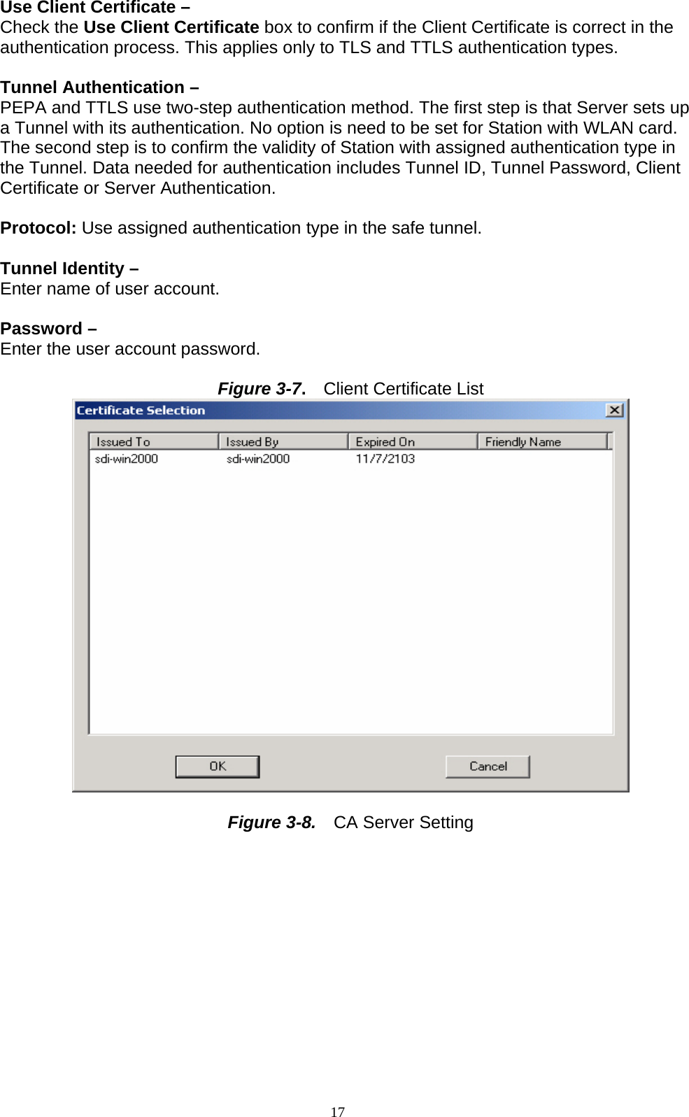 17   Use Client Certificate –   Check the Use Client Certificate box to confirm if the Client Certificate is correct in the authentication process. This applies only to TLS and TTLS authentication types.  Tunnel Authentication –   PEPA and TTLS use two-step authentication method. The first step is that Server sets up a Tunnel with its authentication. No option is need to be set for Station with WLAN card. The second step is to confirm the validity of Station with assigned authentication type in the Tunnel. Data needed for authentication includes Tunnel ID, Tunnel Password, Client Certificate or Server Authentication.  Protocol: Use assigned authentication type in the safe tunnel.  Tunnel Identity –   Enter name of user account.  Password –   Enter the user account password.  Figure 3-7.  Client Certificate List   Figure 3-8.  CA Server Setting 