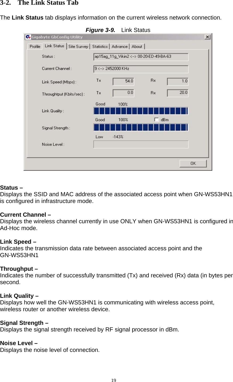 19  3-2. The Link Status Tab  The Link Status tab displays information on the current wireless network connection.  Figure 3-9.   Link Status    Status –   Displays the SSID and MAC address of the associated access point when GN-WS53HN1 is configured in infrastructure mode.  Current Channel – Displays the wireless channel currently in use ONLY when GN-WS53HN1 is configured in Ad-Hoc mode.  Link Speed –   Indicates the transmission data rate between associated access point and the GN-WS53HN1  Throughput –   Indicates the number of successfully transmitted (Tx) and received (Rx) data (in bytes per second.  Link Quality – Displays how well the GN-WS53HN1 is communicating with wireless access point, wireless router or another wireless device.  Signal Strength –   Displays the signal strength received by RF signal processor in dBm.  Noise Level – Displays the noise level of connection.   