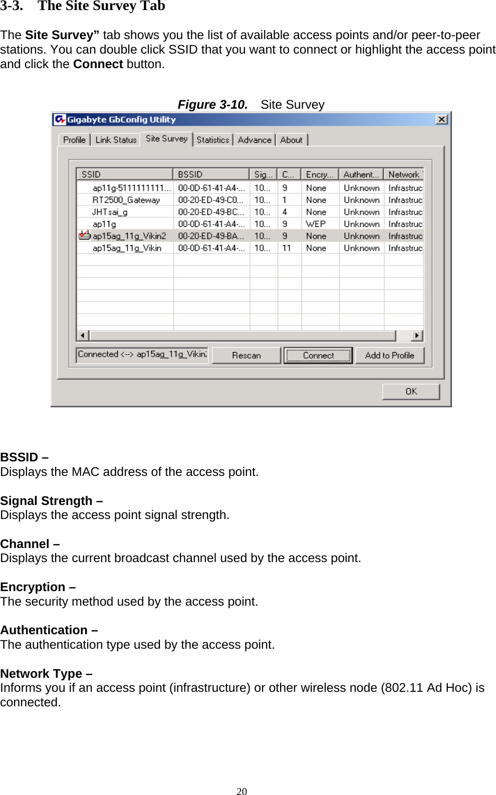 20   3-3. The Site Survey Tab  The Site Survey” tab shows you the list of available access points and/or peer-to-peer stations. You can double click SSID that you want to connect or highlight the access point and click the Connect button.   Figure 3-10.   Site Survey     BSSID –   Displays the MAC address of the access point.  Signal Strength –   Displays the access point signal strength.  Channel –   Displays the current broadcast channel used by the access point.  Encryption – The security method used by the access point.  Authentication – The authentication type used by the access point.  Network Type – Informs you if an access point (infrastructure) or other wireless node (802.11 Ad Hoc) is connected.     