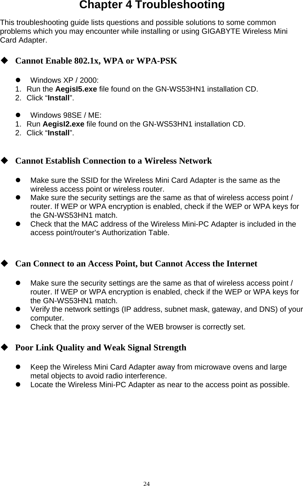 24  Chapter 4 Troubleshooting  This troubleshooting guide lists questions and possible solutions to some common problems which you may encounter while installing or using GIGABYTE Wireless Mini Card Adapter.   Cannot Enable 802.1x, WPA or WPA-PSK  z  Windows XP / 2000: 1. Run the AegisI5.exe file found on the GN-WS53HN1 installation CD. 2. Click “Install”.  z  Windows 98SE / ME: 1. Run AegisI2.exe file found on the GN-WS53HN1 installation CD. 2. Click “Install”.    Cannot Establish Connection to a Wireless Network  z  Make sure the SSID for the Wireless Mini Card Adapter is the same as the wireless access point or wireless router. z  Make sure the security settings are the same as that of wireless access point / router. If WEP or WPA encryption is enabled, check if the WEP or WPA keys for the GN-WS53HN1 match.   z  Check that the MAC address of the Wireless Mini-PC Adapter is included in the access point/router’s Authorization Table.      Can Connect to an Access Point, but Cannot Access the Internet  z  Make sure the security settings are the same as that of wireless access point / router. If WEP or WPA encryption is enabled, check if the WEP or WPA keys for the GN-WS53HN1 match.   z  Verify the network settings (IP address, subnet mask, gateway, and DNS) of your computer. z  Check that the proxy server of the WEB browser is correctly set.   Poor Link Quality and Weak Signal Strength  z  Keep the Wireless Mini Card Adapter away from microwave ovens and large metal objects to avoid radio interference. z  Locate the Wireless Mini-PC Adapter as near to the access point as possible.   