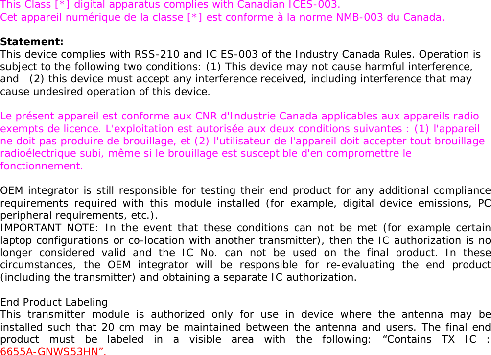   This Class [*] digital apparatus complies with Canadian ICES-003. Cet appareil numérique de la classe [*] est conforme à la norme NMB-003 du Canada.  Statement:  This device complies with RSS-210 and IC ES-003 of the Industry Canada Rules. Operation is subject to the following two conditions: (1) This device may not cause harmful interference, and  (2) this device must accept any interference received, including interference that may cause undesired operation of this device.  Le présent appareil est conforme aux CNR d&apos;Industrie Canada applicables aux appareils radio exempts de licence. L&apos;exploitation est autorisée aux deux conditions suivantes : (1) l&apos;appareil ne doit pas produire de brouillage, et (2) l&apos;utilisateur de l&apos;appareil doit accepter tout brouillage radioélectrique subi, même si le brouillage est susceptible d&apos;en compromettre le fonctionnement.  OEM integrator is still responsible for testing their end product for any additional compliance requirements required with this module installed (for example, digital device emissions, PC peripheral requirements, etc.). IMPORTANT NOTE: In the event that these conditions can not be met (for example certain laptop configurations or co-location with another transmitter), then the IC authorization is no longer considered valid and the IC No. can not be used on the final product. In these circumstances, the OEM integrator will be responsible for re-evaluating the end product (including the transmitter) and obtaining a separate IC authorization.  End Product Labeling This transmitter module is authorized only for use in device where the antenna may be installed such that 20 cm may be maintained between the antenna and users. The final end product must be labeled in a visible area with the following: “Contains TX IC : 6655A-GNWS53HN”.   