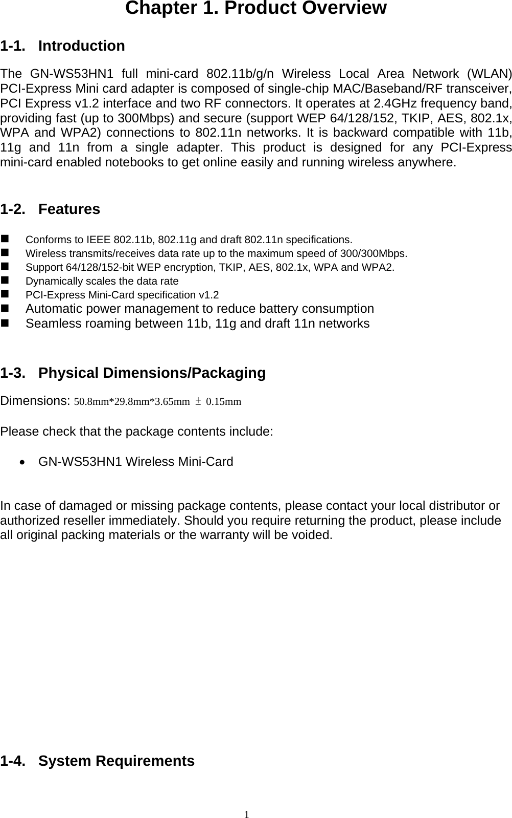 1  Chapter 1. Product Overview  1-1. Introduction  The GN-WS53HN1 full mini-card 802.11b/g/n Wireless Local Area Network (WLAN) PCI-Express Mini card adapter is composed of single-chip MAC/Baseband/RF transceiver, PCI Express v1.2 interface and two RF connectors. It operates at 2.4GHz frequency band, providing fast (up to 300Mbps) and secure (support WEP 64/128/152, TKIP, AES, 802.1x, WPA and WPA2) connections to 802.11n networks. It is backward compatible with 11b, 11g and 11n from a single adapter. This product is designed for any PCI-Express mini-card enabled notebooks to get online easily and running wireless anywhere.     1-2. Features   Conforms to IEEE 802.11b, 802.11g and draft 802.11n specifications.  Wireless transmits/receives data rate up to the maximum speed of 300/300Mbps.  Support 64/128/152-bit WEP encryption, TKIP, AES, 802.1x, WPA and WPA2.  Dynamically scales the data rate   PCI-Express Mini-Card specification v1.2   Automatic power management to reduce battery consumption   Seamless roaming between 11b, 11g and draft 11n networks   1-3. Physical Dimensions/Packaging  Dimensions: 50.8mm*29.8mm*3.65mm  ± 0.15mm  Please check that the package contents include:  •  GN-WS53HN1 Wireless Mini-Card   In case of damaged or missing package contents, please contact your local distributor or authorized reseller immediately. Should you require returning the product, please include all original packing materials or the warranty will be voided.             1-4. System Requirements   