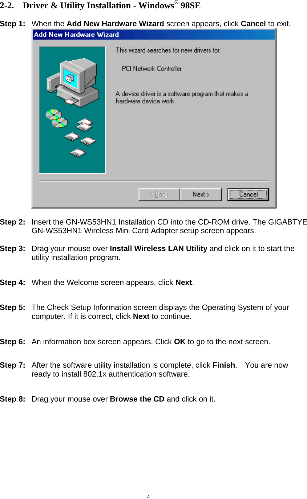 4  2-2. Driver &amp; Utility Installation - Windows® 98SE  Step 1: When the Add New Hardware Wizard screen appears, click Cancel to exit.   Step 2:  Insert the GN-WS53HN1 Installation CD into the CD-ROM drive. The GIGABTYE GN-WS53HN1 Wireless Mini Card Adapter setup screen appears.  Step 3:  Drag your mouse over Install Wireless LAN Utility and click on it to start the utility installation program.   Step 4:  When the Welcome screen appears, click Next.   Step 5:  The Check Setup Information screen displays the Operating System of your computer. If it is correct, click Next to continue.   Step 6:  An information box screen appears. Click OK to go to the next screen.   Step 7:  After the software utility installation is complete, click Finish.  You are now ready to install 802.1x authentication software.   Step 8:  Drag your mouse over Browse the CD and click on it.  