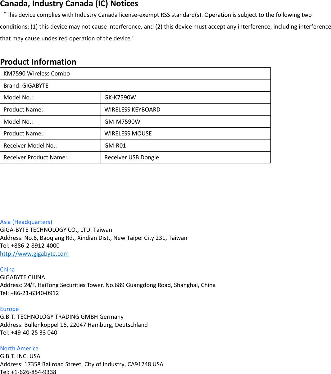 Canada,IndustryCanada(IC)Notices“ThisdevicecomplieswithIndustryCanadalicense‐exemptRSSstandard(s).Operationissubjecttothefollowingtwoconditions:(1)thisdevicemaynotcauseinterference,and(2)thisdevicemustacceptanyinterference,includinginterferencethatmaycauseundesiredoperationofthedevice.&quot;ProductInformationKM7590WirelessComboBrand:GIGABYTEModelNo.: GK‐K7590WProductName: WIRELESSKEYBOARDModelNo.: GM‐M7590WProductName: WIRELESSMOUSEReceiverModelNo.:GM‐R01ReceiverProductName:ReceiverUSBDongleAsia(Headquarters)GIGA‐BYTETECHNOLOGYCO.,LTD.TaiwanAddress:No.6,BaoqiangRd.,XindianDist.,NewTaipeiCity231,TaiwanTel:+886‐2‐8912‐4000http://www.gigabyte.comChinaGIGABYTECHINAAddress:24/F,HaiTongSecuritiesTower,No.689GuangdongRoad,Shanghai,ChinaTel: +86‐21‐6340‐0912EuropeG.B.T.TECHNOLOGYTRADINGGMBHGermanyAddress:Bullenkoppel16,22047Hamburg,DeutschlandTel:+49‐40‐2533040NorthAmericaG.B.T.INC.USAAddress:17358RailroadStreet,CityofIndustry,CA91748USATel:+1‐626‐854‐9338          