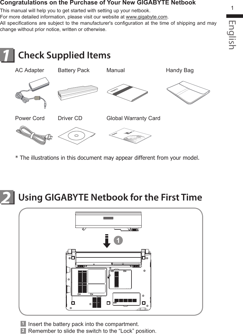 English1Using GIGABYTE Netbook for the First TimeCheck Supplied Items12AC AdapterPower CordBattery PackDriver CDManualGlobal Warranty CardHandy Bag* The illustrations in this document may appear different from your model.1Insert the battery pack into the compartment.Remember to slide the switch to the “Lock” position.12Congratulations on the Purchase of Your New GIGABYTE NetbookThis manual will help you to get started with setting up your netbook.For more detailed information, please visit our website at www.gigabyte.com.All specications are subject to the manufacturer&apos;s conguration at the time of shipping and may change without prior notice, written or otherwise.