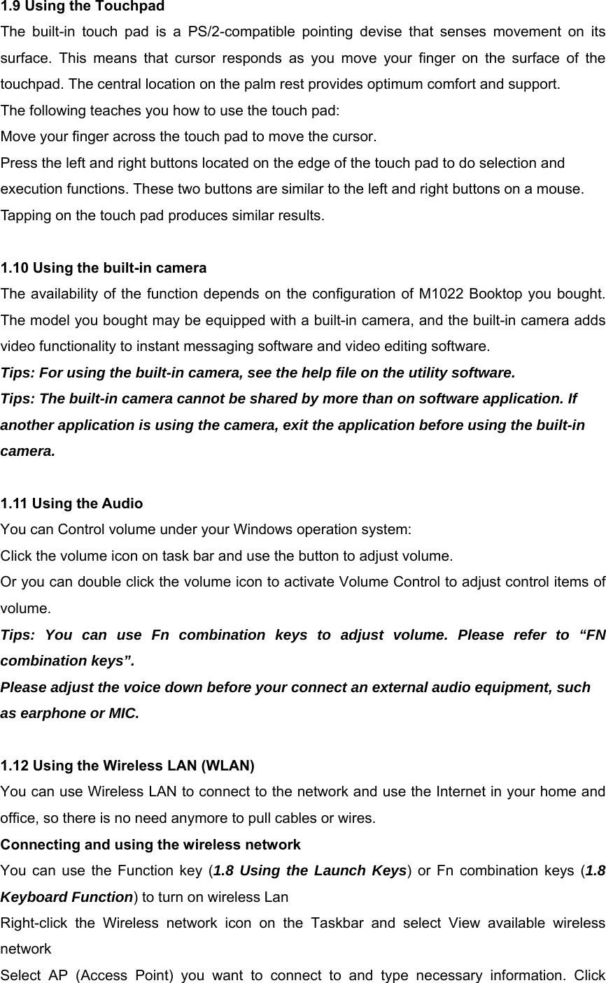 1.9 Using the Touchpad The built-in touch pad is a PS/2-compatible pointing devise that senses movement on its surface. This means that cursor responds as you move your finger on the surface of the touchpad. The central location on the palm rest provides optimum comfort and support. The following teaches you how to use the touch pad: Move your finger across the touch pad to move the cursor. Press the left and right buttons located on the edge of the touch pad to do selection and execution functions. These two buttons are similar to the left and right buttons on a mouse. Tapping on the touch pad produces similar results.  1.10 Using the built-in camera The availability of the function depends on the configuration of M1022 Booktop you bought. The model you bought may be equipped with a built-in camera, and the built-in camera adds video functionality to instant messaging software and video editing software. Tips: For using the built-in camera, see the help file on the utility software. Tips: The built-in camera cannot be shared by more than on software application. If another application is using the camera, exit the application before using the built-in camera.  1.11 Using the Audio You can Control volume under your Windows operation system: Click the volume icon on task bar and use the button to adjust volume. Or you can double click the volume icon to activate Volume Control to adjust control items of volume. Tips: You can use Fn combination keys to adjust volume. Please refer to “FN combination keys”. Please adjust the voice down before your connect an external audio equipment, such as earphone or MIC.  1.12 Using the Wireless LAN (WLAN) You can use Wireless LAN to connect to the network and use the Internet in your home and office, so there is no need anymore to pull cables or wires. Connecting and using the wireless network You can use the Function key (1.8 Using the Launch Keys) or Fn combination keys (1.8 Keyboard Function) to turn on wireless Lan Right-click the Wireless network icon on the Taskbar and select View available wireless network Select AP (Access Point) you want to connect to and type necessary information. Click 