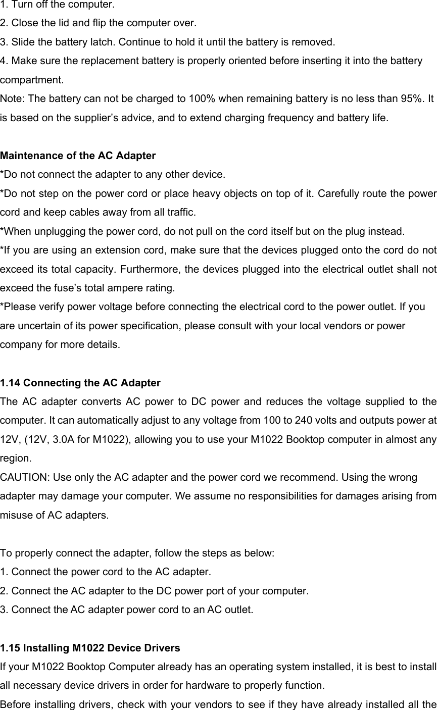 1. Turn off the computer. 2. Close the lid and flip the computer over. 3. Slide the battery latch. Continue to hold it until the battery is removed. 4. Make sure the replacement battery is properly oriented before inserting it into the battery compartment. Note: The battery can not be charged to 100% when remaining battery is no less than 95%. It is based on the supplier’s advice, and to extend charging frequency and battery life.  Maintenance of the AC Adapter *Do not connect the adapter to any other device. *Do not step on the power cord or place heavy objects on top of it. Carefully route the power cord and keep cables away from all traffic. *When unplugging the power cord, do not pull on the cord itself but on the plug instead. *If you are using an extension cord, make sure that the devices plugged onto the cord do not exceed its total capacity. Furthermore, the devices plugged into the electrical outlet shall not exceed the fuse’s total ampere rating. *Please verify power voltage before connecting the electrical cord to the power outlet. If you are uncertain of its power specification, please consult with your local vendors or power company for more details.  1.14 Connecting the AC Adapter The AC adapter converts AC power to DC power and reduces the voltage supplied to the computer. It can automatically adjust to any voltage from 100 to 240 volts and outputs power at 12V, (12V, 3.0A for M1022), allowing you to use your M1022 Booktop computer in almost any region. CAUTION: Use only the AC adapter and the power cord we recommend. Using the wrong adapter may damage your computer. We assume no responsibilities for damages arising from misuse of AC adapters.  To properly connect the adapter, follow the steps as below: 1. Connect the power cord to the AC adapter. 2. Connect the AC adapter to the DC power port of your computer. 3. Connect the AC adapter power cord to an AC outlet.  1.15 Installing M1022 Device Drivers If your M1022 Booktop Computer already has an operating system installed, it is best to install all necessary device drivers in order for hardware to properly function. Before installing drivers, check with your vendors to see if they have already installed all the 