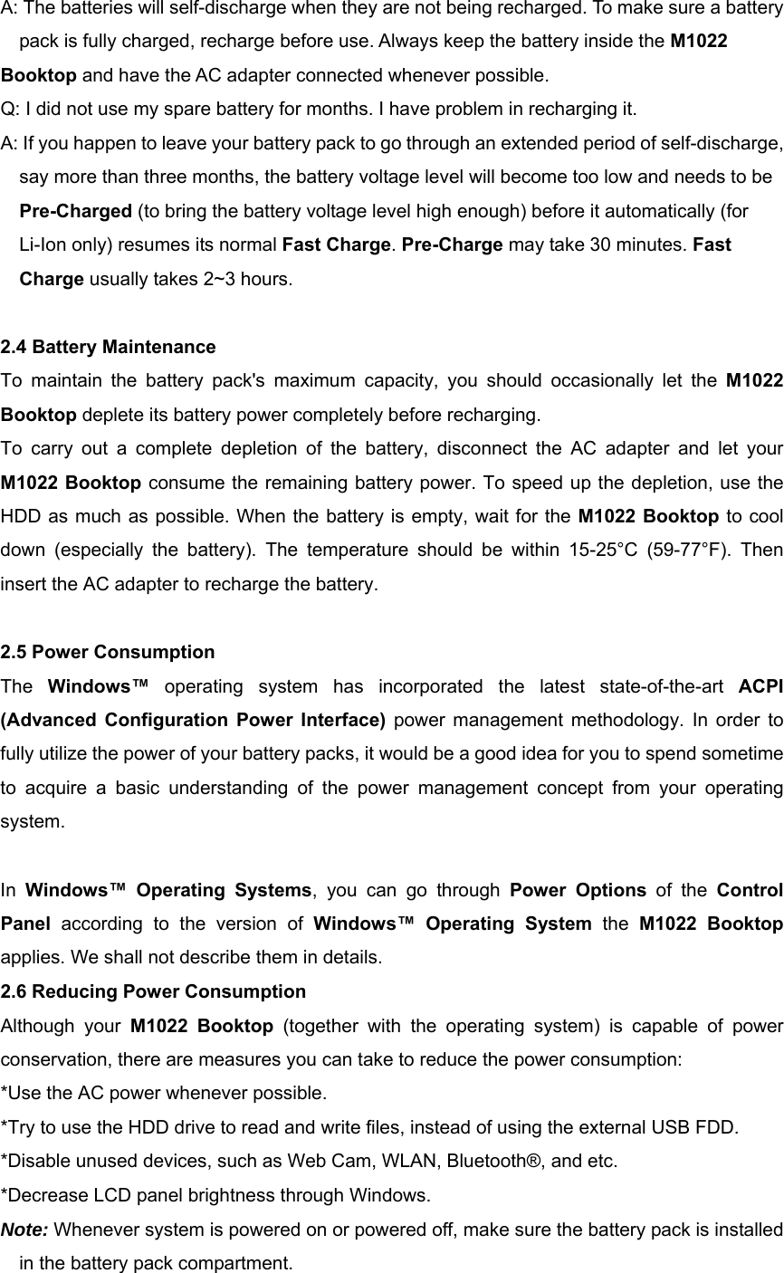 A: The batteries will self-discharge when they are not being recharged. To make sure a battery pack is fully charged, recharge before use. Always keep the battery inside the M1022  Booktop and have the AC adapter connected whenever possible. Q: I did not use my spare battery for months. I have problem in recharging it.   A: If you happen to leave your battery pack to go through an extended period of self-discharge, say more than three months, the battery voltage level will become too low and needs to be Pre-Charged (to bring the battery voltage level high enough) before it automatically (for Li-Ion only) resumes its normal Fast Charge. Pre-Charge may take 30 minutes. Fast Charge usually takes 2~3 hours.  2.4 Battery Maintenance To maintain the battery pack&apos;s maximum capacity, you should occasionally let the M1022 Booktop deplete its battery power completely before recharging. To carry out a complete depletion of the battery, disconnect the AC adapter and let your M1022 Booktop consume the remaining battery power. To speed up the depletion, use the HDD as much as possible. When the battery is empty, wait for the M1022 Booktop to cool down (especially the battery). The temperature should be within 15-25°C (59-77°F). Then insert the AC adapter to recharge the battery.  2.5 Power Consumption The  Windows™  operating system has incorporated the latest state-of-the-art ACPI (Advanced Configuration Power Interface) power management methodology. In order to fully utilize the power of your battery packs, it would be a good idea for you to spend sometime to acquire a basic understanding of the power management concept from your operating system.  In  Windows™ Operating Systems, you can go through Power Options of the Control Panel  according to the version of Windows™ Operating System the  M1022 Booktop applies. We shall not describe them in details. 2.6 Reducing Power Consumption Although your M1022 Booktop (together with the operating system) is capable of power conservation, there are measures you can take to reduce the power consumption:   *Use the AC power whenever possible.   *Try to use the HDD drive to read and write files, instead of using the external USB FDD.   *Disable unused devices, such as Web Cam, WLAN, Bluetooth®, and etc.   *Decrease LCD panel brightness through Windows. Note: Whenever system is powered on or powered off, make sure the battery pack is installed in the battery pack compartment. 