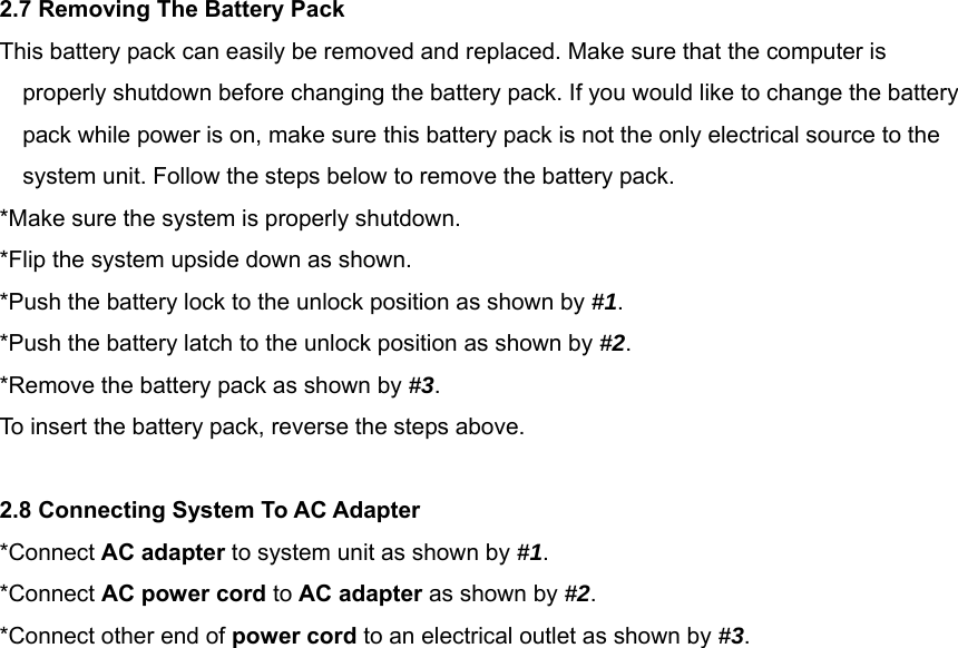  2.7 Removing The Battery Pack This battery pack can easily be removed and replaced. Make sure that the computer is properly shutdown before changing the battery pack. If you would like to change the battery pack while power is on, make sure this battery pack is not the only electrical source to the system unit. Follow the steps below to remove the battery pack. *Make sure the system is properly shutdown. *Flip the system upside down as shown. *Push the battery lock to the unlock position as shown by #1. *Push the battery latch to the unlock position as shown by #2. *Remove the battery pack as shown by #3. To insert the battery pack, reverse the steps above.  2.8 Connecting System To AC Adapter *Connect AC adapter to system unit as shown by #1. *Connect AC power cord to AC adapter as shown by #2.  *Connect other end of power cord to an electrical outlet as shown by #3.                      