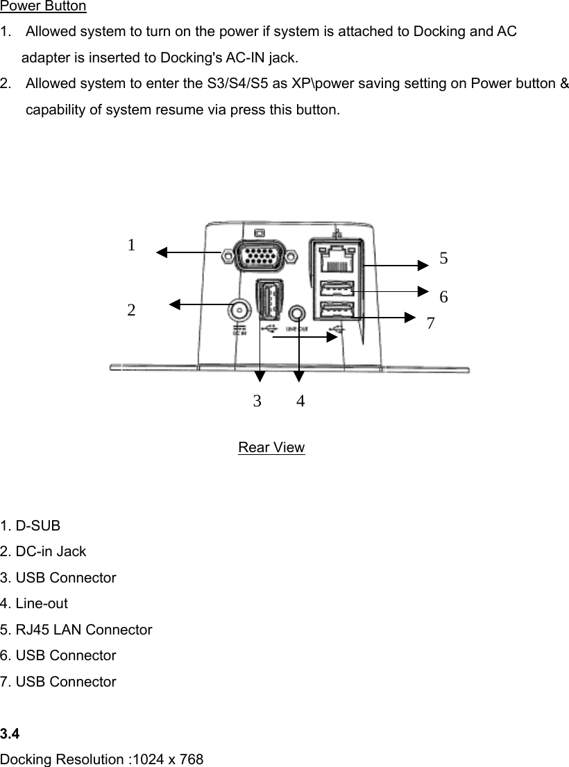 Power Button 1.  Allowed system to turn on the power if system is attached to Docking and AC   adapter is inserted to Docking&apos;s AC-IN jack. 2.  Allowed system to enter the S3/S4/S5 as XP\power saving setting on Power button &amp; capability of system resume via press this button.                Rear View   1. D-SUB 2. DC-in Jack 3. USB Connector 4. Line-out 5. RJ45 LAN Connector 6. USB Connector 7. USB Connector  3.4 Docking Resolution :1024 x 768         123456 7