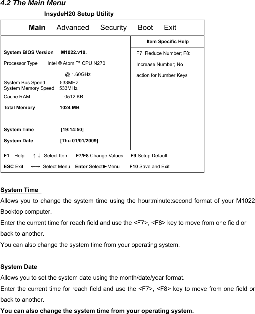 4.2 The Main Menu InsydeH20 Setup Utility Main   Advanced   Security   Boot   Exit   System BIOS Version   M1022.v10.  Processor Type    Intel ® Atom ™ CPU N270                           @ 1.60GHz  System Bus Speed      533MHz  System Memory Speed  533MHz  Cache RAM              0512 KB  Total Memory          1024 MB    System Time           [19:14:50]  System Date           [Thu 01/01/2009] Item Specific Help F7: Reduce Number; F8: Increase Number; No action for Number Keys      F1  Help   ↑↓ Select Item   F7/F8 Change Values   F9 Setup Default ESC Exit   ←→ Select Menu  Enter Select►Menu    F10 Save and Exit  System Time   Allows you to change the system time using the hour:minute:second format of your M1022 Booktop computer. Enter the current time for reach field and use the &lt;F7&gt;, &lt;F8&gt; key to move from one field or back to another. You can also change the system time from your operating system.  System Date Allows you to set the system date using the month/date/year format.   Enter the current time for reach field and use the &lt;F7&gt;, &lt;F8&gt; key to move from one field or back to another. You can also change the system time from your operating system.          