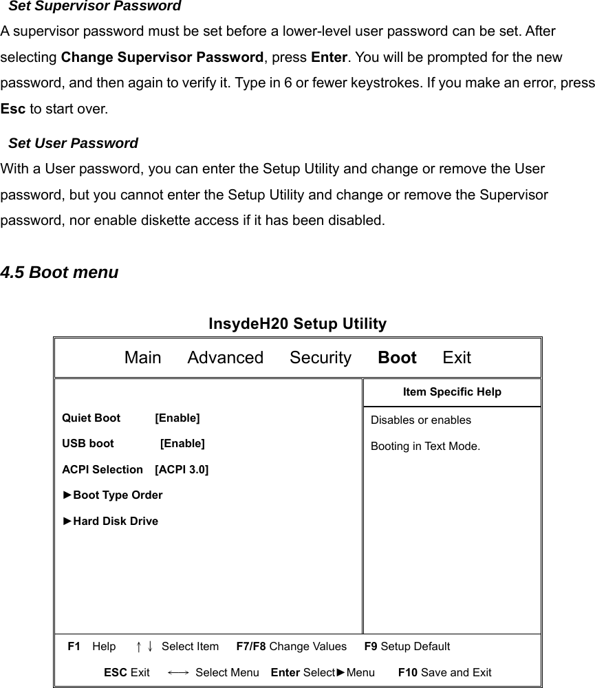 Set Supervisor Password A supervisor password must be set before a lower-level user password can be set. After selecting Change Supervisor Password, press Enter. You will be prompted for the new password, and then again to verify it. Type in 6 or fewer keystrokes. If you make an error, press Esc to start over.   Set User Password With a User password, you can enter the Setup Utility and change or remove the User password, but you cannot enter the Setup Utility and change or remove the Supervisor password, nor enable diskette access if it has been disabled.  4.5 Boot menu  InsydeH20 Setup Utility Main   Advanced   Security   Boot   Exit  Quiet Boot      [Enable] USB boot        [Enable]  ACPI Selection  [ACPI 3.0] ►Boot Type Order ►Hard Disk Drive Item Specific Help Disables or enables Booting in Text Mode. F1  Help   ↑↓ Select Item   F7/F8 Change Values   F9 Setup Default ESC Exit   ←→ Select Menu  Enter Select►Menu    F10 Save and Exit           