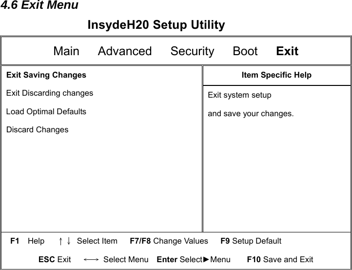 4.6 Exit Menu InsydeH20 Setup Utility Main   Advanced   Security   Boot   Exit  Exit Saving Changes   Exit Discarding changes   Load Optimal Defaults  Discard Changes Item Specific Help Exit system setup   and save your changes.   F1  Help   ↑↓ Select Item   F7/F8 Change Values   F9 Setup Default ESC Exit   ←→ Select Menu  Enter Select►Menu    F10 Save and Exit                        