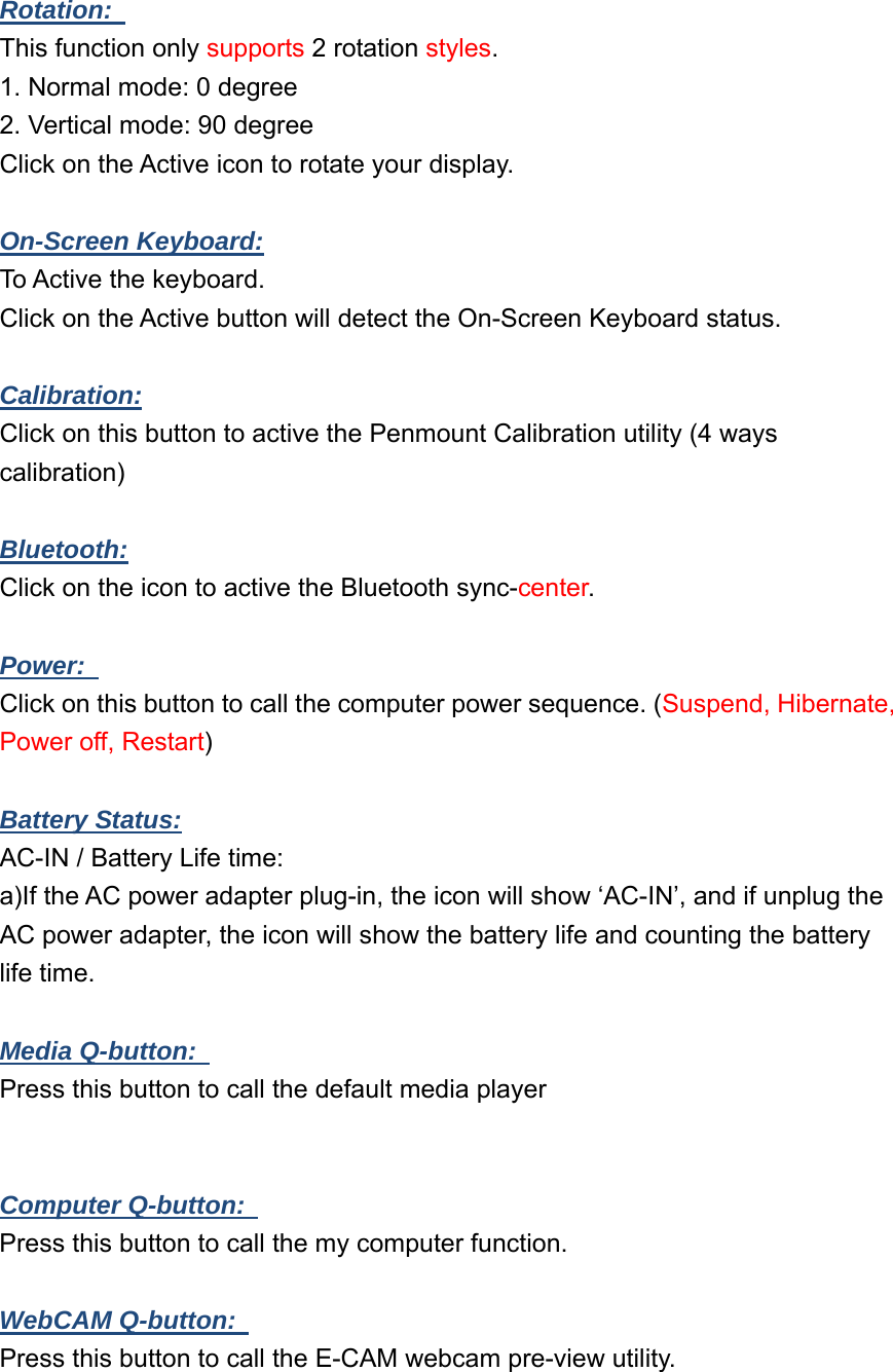  Rotation:   This function only supports 2 rotation styles. 1. Normal mode: 0 degree 2. Vertical mode: 90 degree Click on the Active icon to rotate your display.  On-Screen Keyboard:  To Active the keyboard. Click on the Active button will detect the On-Screen Keyboard status.  Calibration: Click on this button to active the Penmount Calibration utility (4 ways calibration)  Bluetooth: Click on the icon to active the Bluetooth sync-center.  Power:   Click on this button to call the computer power sequence. (Suspend, Hibernate, Power off, Restart)  Battery Status:  AC-IN / Battery Life time: a)If the AC power adapter plug-in, the icon will show ‘AC-IN’, and if unplug the AC power adapter, the icon will show the battery life and counting the battery life time.  Media Q-button:   Press this button to call the default media player   Computer Q-button:   Press this button to call the my computer function.  WebCAM Q-button:   Press this button to call the E-CAM webcam pre-view utility.  