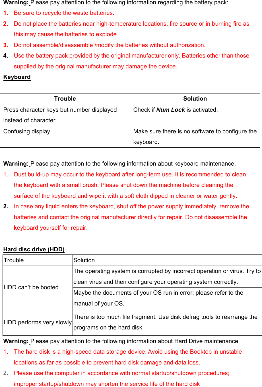 Warning: Please pay attention to the following information regarding the battery pack: 1.  Be sure to recycle the waste batteries. 2.  Do not place the batteries near high-temperature locations, fire source or in burning fire as this may cause the batteries to explode 3.  Do not assemble/disassemble /modify the batteries without authorization. 4.  Use the battery pack provided by the original manufacturer only. Batteries other than those supplied by the original manufacturer may damage the device. Keyboard  Trouble Solution Press character keys but number displayed instead of character Check if Num Lock is activated. Confusing display    Make sure there is no software to configure the keyboard.  Warning: Please pay attention to the following information about keyboard maintenance. 1.  Dust build-up may occur to the keyboard after long-term use. It is recommended to clean the keyboard with a small brush. Please shut down the machine before cleaning the surface of the keyboard and wipe it with a soft cloth dipped in cleaner or water gently. 2.  In case any liquid enters the keyboard, shut off the power supply immediately, remove the batteries and contact the original manufacturer directly for repair. Do not disassemble the keyboard yourself for repair.  Hard disc drive (HDD) Trouble Solution The operating system is corrupted by incorrect operation or virus. Try to clean virus and then configure your operating system correctly. HDD can’t be booted Maybe the documents of your OS run in error; please refer to the manual of your OS. HDD performs very slowly There is too much file fragment. Use disk defrag tools to rearrange the programs on the hard disk. Warning: Please pay attention to the following information about Hard Drive maintenance. 1.  The hard disk is a high-speed data storage device. Avoid using the Booktop in unstable locations as far as possible to prevent hard disk damage and data loss. 2.  Please use the computer in accordance with normal startup/shutdown procedures; improper startup/shutdown may shorten the service life of the hard disk   