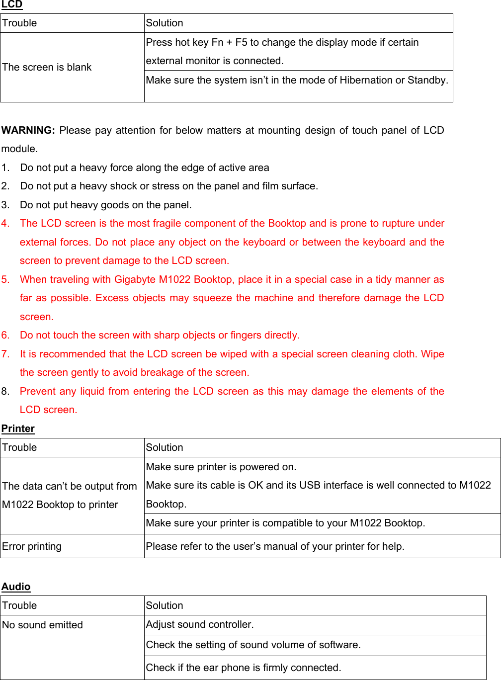 LCD Trouble Solution Press hot key Fn + F5 to change the display mode if certain external monitor is connected. The screen is blank Make sure the system isn’t in the mode of Hibernation or Standby. WARNING:  Please pay attention for below matters at mounting design of touch panel of LCD module. 1.    Do not put a heavy force along the edge of active area 2.    Do not put a heavy shock or stress on the panel and film surface. 3.  Do not put heavy goods on the panel. 4.  The LCD screen is the most fragile component of the Booktop and is prone to rupture under external forces. Do not place any object on the keyboard or between the keyboard and the screen to prevent damage to the LCD screen. 5.  When traveling with Gigabyte M1022 Booktop, place it in a special case in a tidy manner as far as possible. Excess objects may squeeze the machine and therefore damage the LCD screen. 6.  Do not touch the screen with sharp objects or fingers directly. 7.  It is recommended that the LCD screen be wiped with a special screen cleaning cloth. Wipe the screen gently to avoid breakage of the screen. 8.  Prevent any liquid from entering the LCD screen as this may damage the elements of the LCD screen. Printer Trouble Solution Make sure printer is powered on. Make sure its cable is OK and its USB interface is well connected to M1022 Booktop. The data can’t be output from M1022 Booktop to printer Make sure your printer is compatible to your M1022 Booktop. Error printing  Please refer to the user’s manual of your printer for help.  Audio Trouble Solution Adjust sound controller. Check the setting of sound volume of software. No sound emitted Check if the ear phone is firmly connected. 