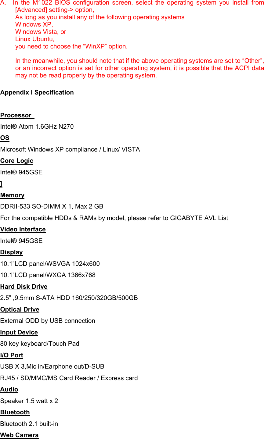 A.   In the M1022 BIOS configuration screen, select the operating system you install from [Advanced] setting-&gt; option,   As long as you install any of the following operating systems Windows XP, Windows Vista, or Linux Ubuntu,   you need to choose the “WinXP” option.    In the meanwhile, you should note that if the above operating systems are set to “Other”, or an incorrect option is set for other operating system, it is possible that the ACPI data may not be read properly by the operating system.  Appendix I Specification  Processor   Intel® Atom 1.6GHz N270 OS Microsoft Windows XP compliance / Linux/ VISTA Core Logic Intel® 945GSE ] Memory DDRII-533 SO-DIMM X 1, Max 2 GB For the compatible HDDs &amp; RAMs by model, please refer to GIGABYTE AVL List Video Interface Intel® 945GSE Display 10.1”LCD panel/WSVGA 1024x600 10.1”LCD panel/WXGA 1366x768 Hard Disk Drive 2.5” ,9.5mm S-ATA HDD 160/250/320GB/500GB Optical Drive External ODD by USB connection Input Device 80 key keyboard/Touch Pad I/O Port USB X 3,Mic in/Earphone out/D-SUB RJ45 / SD/MMC/MS Card Reader / Express card   Audio Speaker 1.5 watt x 2 Bluetooth Bluetooth 2.1 built-in Web Camera 