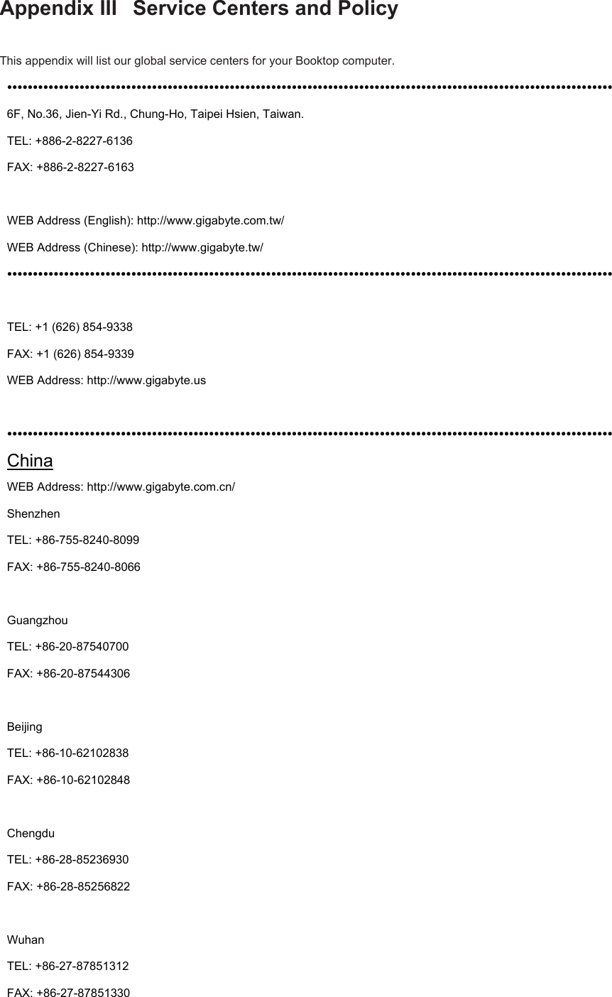 Appendix III  Service Centers and Policy  This appendix will list our global service centers for your Booktop computer.   ••••••••••••••••••••••••••••••••••••••••••••••••••••••••••••••••••••••••••••••••••••••••••••••••••••••••••••••••••••• 6F, No.36, Jien-Yi Rd., Chung-Ho, Taipei Hsien, Taiwan.             TEL: +886-2-8227-6136 FAX: +886-2-8227-6163  WEB Address (English): http://www.gigabyte.com.tw/ WEB Address (Chinese): http://www.gigabyte.tw/ •••••••••••••••••••••••••••••••••••••••••••••••••••••••••••••••••••••••••••••••••••••••••••••••••••••••••••••••••••••  TEL: +1 (626) 854-9338 FAX: +1 (626) 854-9339 WEB Address: http://www.gigabyte.us  ••••••••••••••••••••••••••••••••••••••••••••••••••••••••••••••••••••••••••••••••••••••••••••••••••••••••••••••••••••• China WEB Address: http://www.gigabyte.com.cn/ Shenzhen   TEL: +86-755-8240-8099   FAX: +86-755-8240-8066  Guangzhou TEL: +86-20-87540700 FAX: +86-20-87544306  Beijing TEL: +86-10-62102838   FAX: +86-10-62102848  Chengdu   TEL: +86-28-85236930   FAX: +86-28-85256822  Wuhan TEL: +86-27-87851312   FAX: +86-27-87851330  