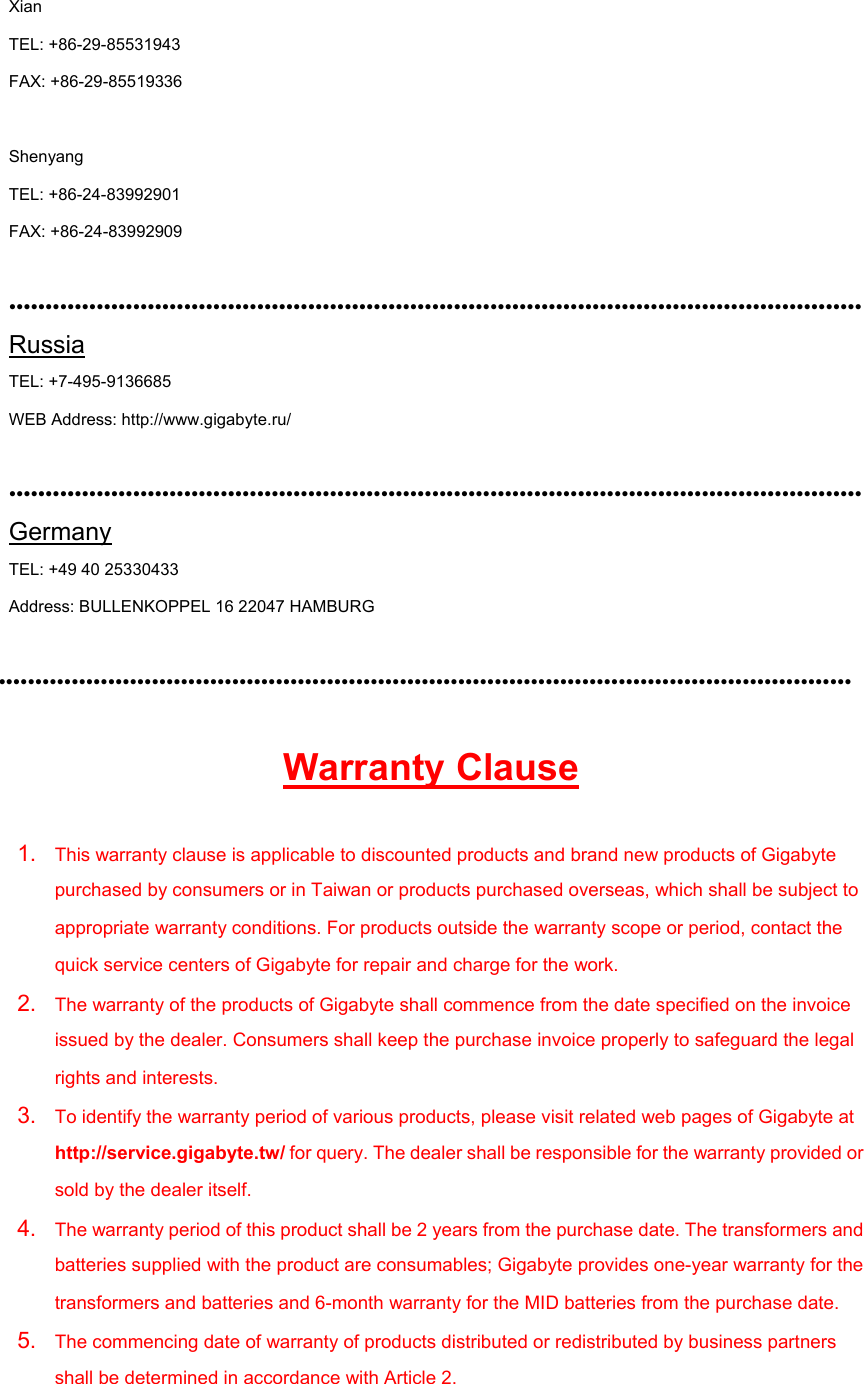 Xian   TEL: +86-29-85531943   FAX: +86-29-85519336  Shenyang   TEL: +86-24-83992901 FAX: +86-24-83992909  ••••••••••••••••••••••••••••••••••••••••••••••••••••••••••••••••••••••••••••••••••••••••••••••••••••••••••••••••••••• Russia TEL: +7-495-9136685 WEB Address: http://www.gigabyte.ru/  ••••••••••••••••••••••••••••••••••••••••••••••••••••••••••••••••••••••••••••••••••••••••••••••••••••••••••••••••••••• Germany TEL: +49 40 25330433 Address: BULLENKOPPEL 16 22047 HAMBURG  ••••••••••••••••••••••••••••••••••••••••••••••••••••••••••••••••••••••••••••••••••••••••••••••••••••••••••••••••••••• Warranty Clause 1.  This warranty clause is applicable to discounted products and brand new products of Gigabyte purchased by consumers or in Taiwan or products purchased overseas, which shall be subject to appropriate warranty conditions. For products outside the warranty scope or period, contact the quick service centers of Gigabyte for repair and charge for the work. 2.  The warranty of the products of Gigabyte shall commence from the date specified on the invoice issued by the dealer. Consumers shall keep the purchase invoice properly to safeguard the legal rights and interests. 3.  To identify the warranty period of various products, please visit related web pages of Gigabyte at http://service.gigabyte.tw/ for query. The dealer shall be responsible for the warranty provided or sold by the dealer itself. 4.  The warranty period of this product shall be 2 years from the purchase date. The transformers and batteries supplied with the product are consumables; Gigabyte provides one-year warranty for the transformers and batteries and 6-month warranty for the MID batteries from the purchase date. 5.  The commencing date of warranty of products distributed or redistributed by business partners shall be determined in accordance with Article 2. 