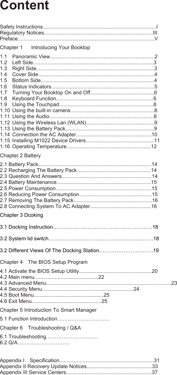 Content Safety Instructions..............................................................................I Regulatory Notices...........................................................................III Preface..............................................................................................V Chapter 1  Introducing Your Booktop 1.1 Panoramic View........................................................................2 1.2 Left Side...................................................................................3 1.3 Right Side.................................................................................3 1.4 Cover Side................................................................................4 1.5 Bottom Side..............................................................................4 1.6 Status Indicators.......................................................................5 1.7  Turning Your Booktop On and Off............................................6 1.8 Keyboard Function...................................................................6 1.9  Using the Touchpad.................................................................8 1.10  Using the built-in camera..........................................................8 1.11  Using the Audio........................................................................8 1.12  Using the Wireless Lan (WLAN)...............................................9 1.13  Using the Battery Pack.............................................................9 1.14  Connection the AC Adapter....................................................10 1.15  Installing M1022 Device Drivers...............................................11 1.16 Operating Temperature..........................................................12 Chapter 2 Battery 2.1 Battery Pack..............................................................................14 2.2 Recharging The Battery Pack...................................................14 2.3 Question And Answers..............................................................14 2.4 Battery Maintenance.................................................................15 2.5 Power Consumption..................................................................15 2.6 Reducing Power Consumption..................................................15 2.7 Removing The Battery Pack......................................................16 2.8 Connecting System To AC Adapter..........................................16 Chapter 3 Dcoking 3.1 Docking Instruction…………………………………………………18 3.2 System lid switch……………………………………………………18 3.2 Different Views Of The Docking Station………………………….19 Chapter 4  The BIOS Setup Program 4.1 Activate the BIOS Setup Utility..................................................20 4.2 Main menu............................................22 4.3 Advanced Menu......................................................................................23 4.4 Security Menu...............................................................24 4.5 Boot Menu................................................25 4.6 Exit Menu................................................25 Chapter 5 Introduction To Smart Manager 5.1 Function Introduction………………………… Chapter 6  Troubleshooting / Q&amp;A 6.1 Troubleshooting………………………… 6.2 Q/A…………………………  Appendix I  Specification.................................................................31 Appendix II Recovery Update Notices.............................................33 Appendix III Service Centers...........................................................37       