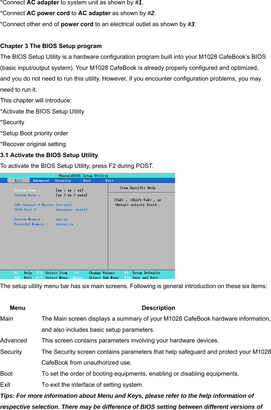 *Connect AC adapter to system unit as shown by #1. *Connect AC power cord to AC adapter as shown by #2.  *Connect other end of power cord to an electrical outlet as shown by #3.  Chapter 3 The BIOS Setup program The BIOS Setup Utility is a hardware configuration program built into your M1028 CafeBook’s BIOS (basic input/output system). Your M1028 CafeBook is already properly configured and optimized, and you do not need to run this utility. However, if you encounter configuration problems, you may need to run it. This chapter will introduce: *Activate the BIOS Setup Utility *Security *Setup Boot priority order *Recover original setting 3.1 Activate the BIOS Setup Utility To activate the BIOS Setup Utility, press F2 during POST.  The setup utility menu bar has six main screens. Following is general introduction on these six items:  Menu Description Main  The Main screen displays a summary of your M1028 CafeBook hardware information, and also includes basic setup parameters. Advanced  This screen contains parameters involving your hardware devices. Security  The Security screen contains parameters that help safeguard and protect your M1028 CafeBook from unauthorized use. Boot  To set the order of booting equipments, enabling or disabling equipments. Exit  To exit the interface of setting system. Tips: For more information about Menu and Keys, please refer to the help information of respective selection. There may be difference of BIOS setting between different versions of 