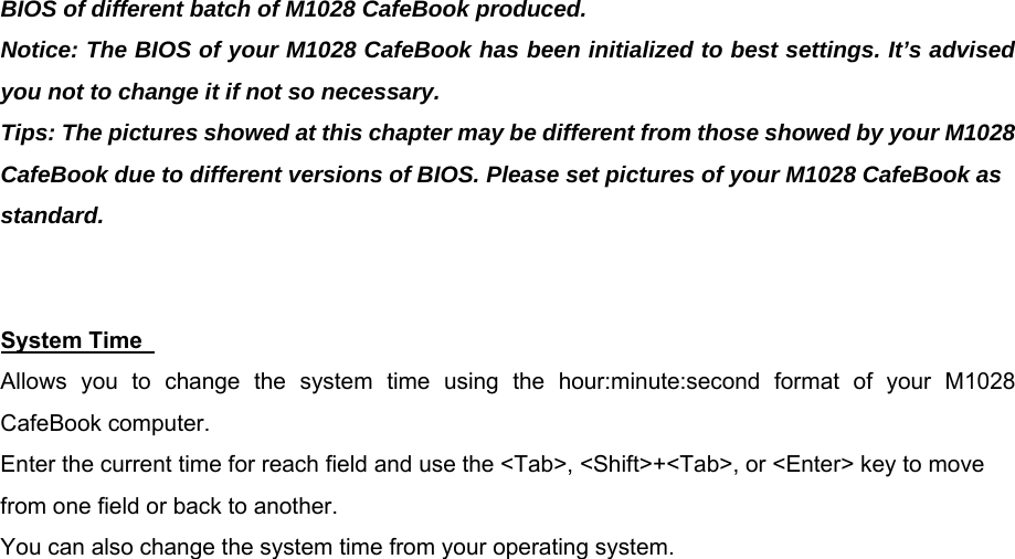 BIOS of different batch of M1028 CafeBook produced. Notice: The BIOS of your M1028 CafeBook has been initialized to best settings. It’s advised you not to change it if not so necessary. Tips: The pictures showed at this chapter may be different from those showed by your M1028 CafeBook due to different versions of BIOS. Please set pictures of your M1028 CafeBook as standard.   System Time   Allows you to change the system time using the hour:minute:second format of your M1028 CafeBook computer. Enter the current time for reach field and use the &lt;Tab&gt;, &lt;Shift&gt;+&lt;Tab&gt;, or &lt;Enter&gt; key to move from one field or back to another. You can also change the system time from your operating system. 