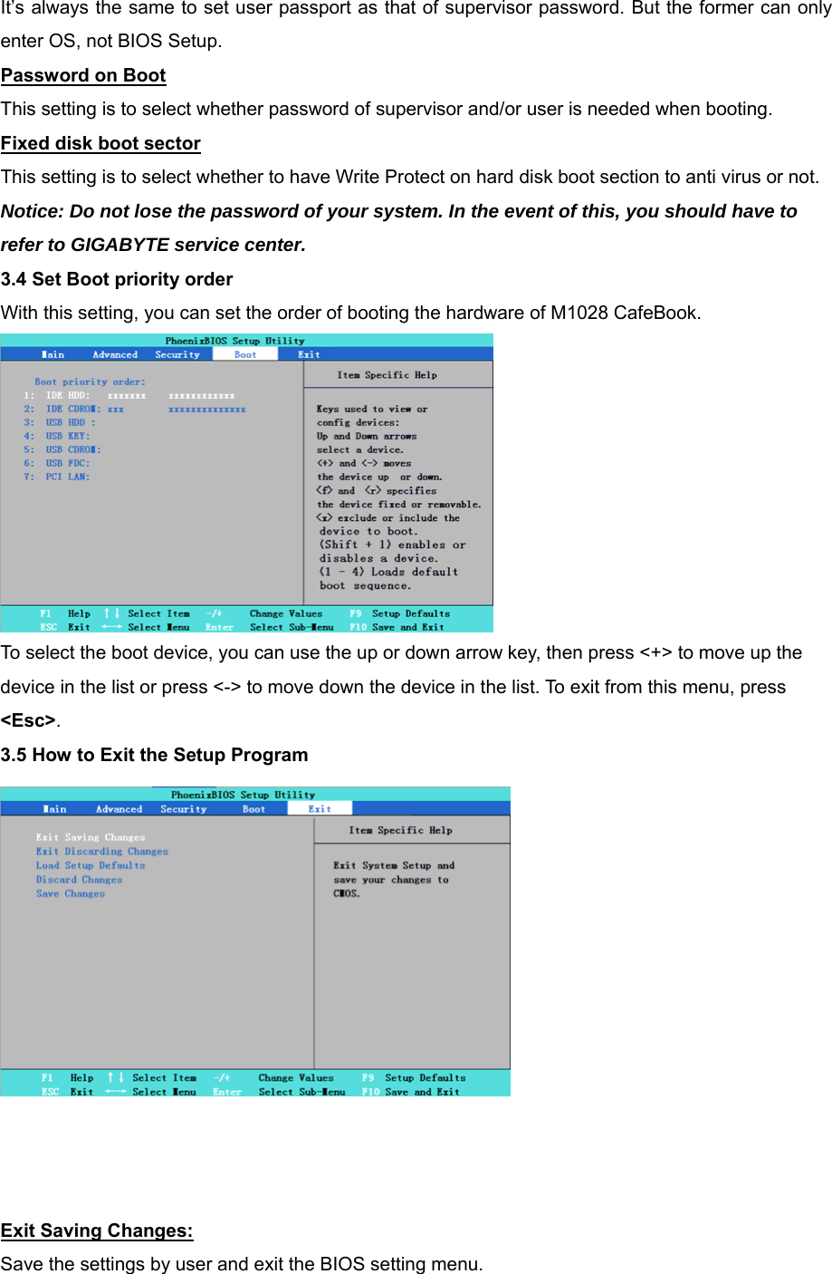 It’s always the same to set user passport as that of supervisor password. But the former can only enter OS, not BIOS Setup. Password on Boot This setting is to select whether password of supervisor and/or user is needed when booting. Fixed disk boot sector This setting is to select whether to have Write Protect on hard disk boot section to anti virus or not. Notice: Do not lose the password of your system. In the event of this, you should have to refer to GIGABYTE service center. 3.4 Set Boot priority order With this setting, you can set the order of booting the hardware of M1028 CafeBook.  To select the boot device, you can use the up or down arrow key, then press &lt;+&gt; to move up the device in the list or press &lt;-&gt; to move down the device in the list. To exit from this menu, press &lt;Esc&gt;. 3.5 How to Exit the Setup Program     Exit Saving Changes: Save the settings by user and exit the BIOS setting menu. 