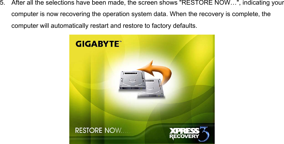 5.  After all the selections have been made, the screen shows &quot;RESTORE NOW…&quot;, indicating your computer is now recovering the operation system data. When the recovery is complete, the computer will automatically restart and restore to factory defaults.   