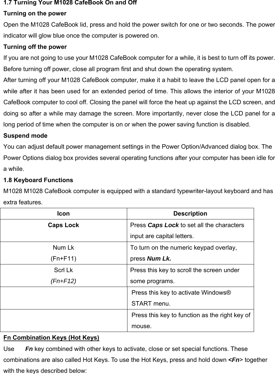   1.7 Turning Your M1028 CafeBook On and Off Turning on the power Open the M1028 CafeBook lid, press and hold the power switch for one or two seconds. The power indicator will glow blue once the computer is powered on. Turning off the power If you are not going to use your M1028 CafeBook computer for a while, it is best to turn off its power. Before turning off power, close all program first and shut down the operating system. After turning off your M1028 CafeBook computer, make it a habit to leave the LCD panel open for a while after it has been used for an extended period of time. This allows the interior of your M1028 CafeBook computer to cool off. Closing the panel will force the heat up against the LCD screen, and doing so after a while may damage the screen. More importantly, never close the LCD panel for a long period of time when the computer is on or when the power saving function is disabled. Suspend mode You can adjust default power management settings in the Power Option/Advanced dialog box. The Power Options dialog box provides several operating functions after your computer has been idle for a while. 1.8 Keyboard Functions M1028 M1028 CafeBook computer is equipped with a standard typewriter-layout keyboard and has extra features. Icon Description Caps Lock Press Caps Lock to set all the characters input are capital letters. Num Lk (Fn+F11) To turn on the numeric keypad overlay, press Num Lk.   Scrl Lk (Fn+F12) Press this key to scroll the screen under some programs.   Press this key to activate Windows® START menu.   Press this key to function as the right key of mouse. Fn Combination Keys (Hot Keys) Use Fn key combined with other keys to activate, close or set special functions. These combinations are also called Hot Keys. To use the Hot Keys, press and hold down &lt;Fn&gt; together with the keys described below:   