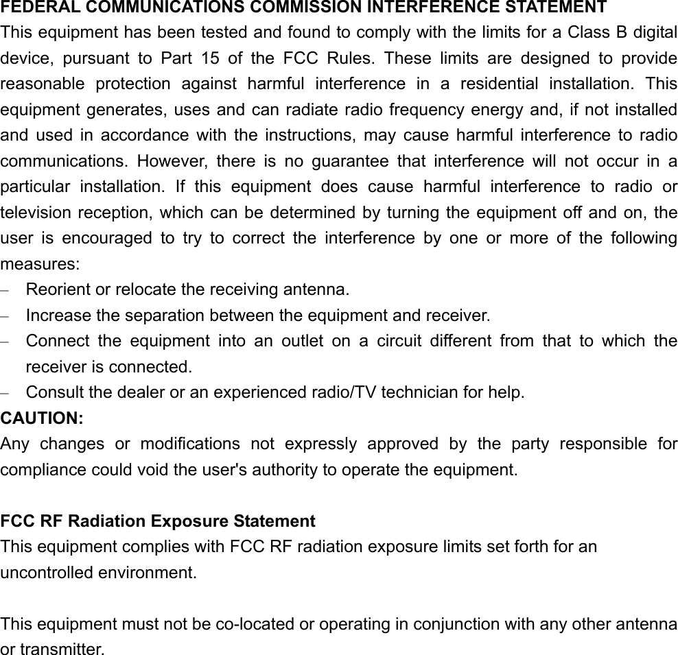 FEDERAL COMMUNICATIONS COMMISSION INTERFERENCE STATEMENT This equipment has been tested and found to comply with the limits for a Class B digital device, pursuant to Part 15 of the FCC Rules. These limits are designed to provide reasonable protection against harmful interference in a residential installation. This equipment generates, uses and can radiate radio frequency energy and, if not installed and used in accordance with the instructions, may cause harmful interference to radio communications. However, there is no guarantee that interference will not occur in a particular installation. If this equipment does cause harmful interference to radio or television reception, which can be determined by turning the equipment off and on, the user is encouraged to try to correct the interference by one or more of the following measures: –  Reorient or relocate the receiving antenna. –  Increase the separation between the equipment and receiver. –  Connect the equipment into an outlet on a circuit different from that to which the receiver is connected. –  Consult the dealer or an experienced radio/TV technician for help. CAUTION: Any changes or modifications not expressly approved by the party responsible for compliance could void the user&apos;s authority to operate the equipment.  FCC RF Radiation Exposure Statement This equipment complies with FCC RF radiation exposure limits set forth for an uncontrolled environment.  This equipment must not be co-located or operating in conjunction with any other antenna or transmitter. 