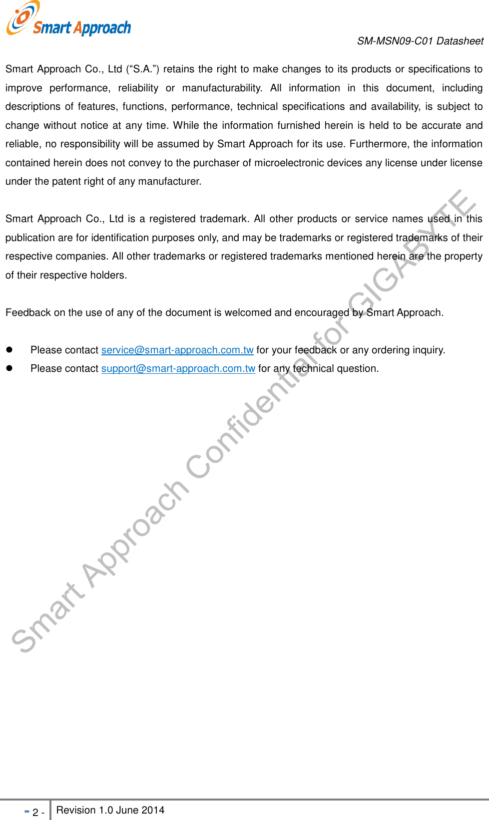       SM-MSN09-C01 Datasheet   - 2 - Revision 1.0 June 2014                                                            Smart Approach Co., Ltd (“S.A.”) retains the right to make changes to its products or specifications to improve  performance,  reliability  or  manufacturability.  All  information  in  this  document,  including descriptions of features, functions, performance, technical specifications and availability, is subject to change without notice at any time. While the information furnished herein is held to be accurate and reliable, no responsibility will be assumed by Smart Approach for its use. Furthermore, the information contained herein does not convey to the purchaser of microelectronic devices any license under license under the patent right of any manufacturer. Smart Approach Co., Ltd is a registered trademark. All other products or service names used in this publication are for identification purposes only, and may be trademarks or registered trademarks of their respective companies. All other trademarks or registered trademarks mentioned herein are the property of their respective holders. Feedback on the use of any of the document is welcomed and encouraged by Smart Approach.      Please contact service@smart-approach.com.tw for your feedback or any ordering inquiry.   Please contact support@smart-approach.com.tw for any technical question.   