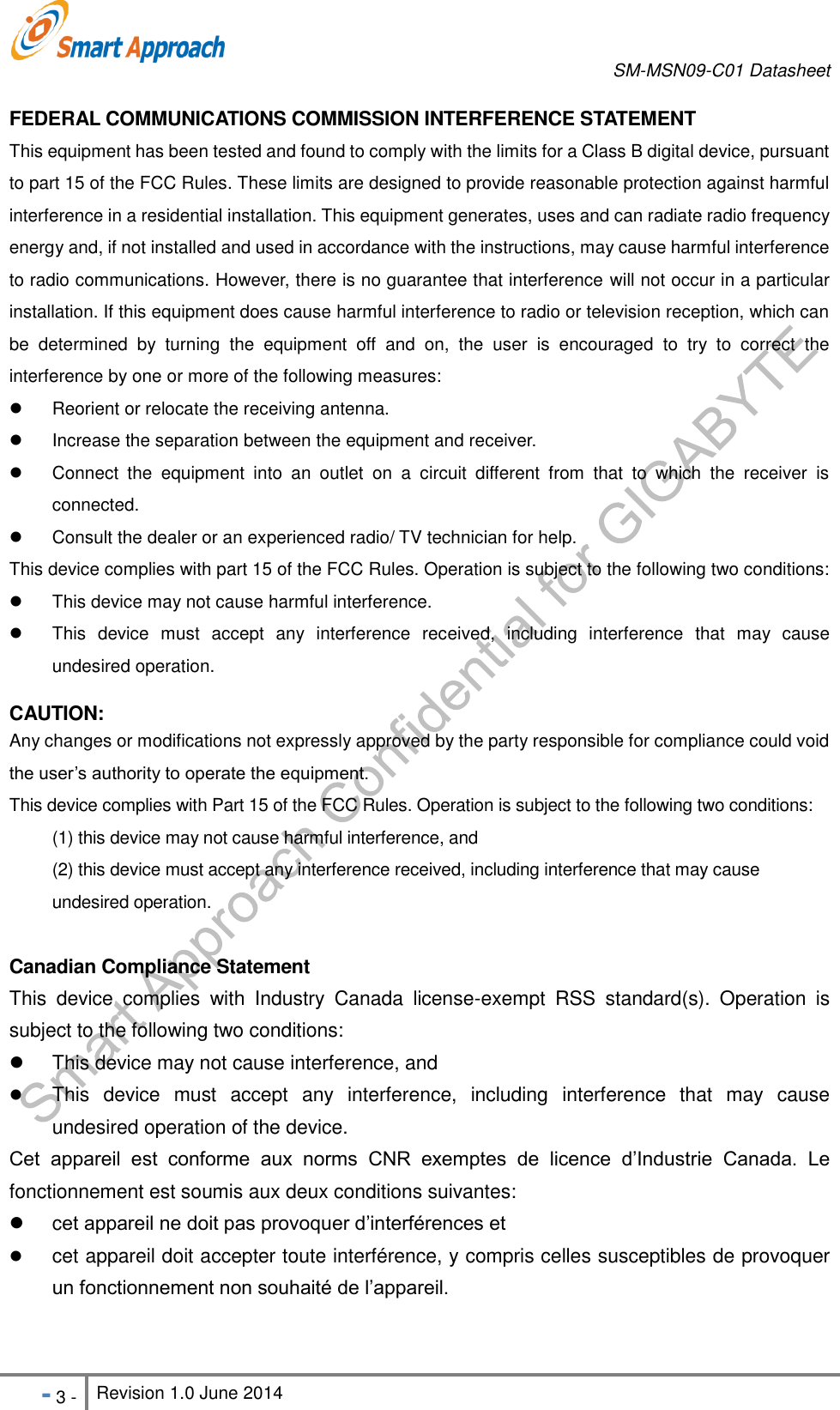       SM-MSN09-C01 Datasheet   - 3 - Revision 1.0 June 2014                                                            FEDERAL COMMUNICATIONS COMMISSION INTERFERENCE STATEMENT   This equipment has been tested and found to comply with the limits for a Class B digital device, pursuant to part 15 of the FCC Rules. These limits are designed to provide reasonable protection against harmful interference in a residential installation. This equipment generates, uses and can radiate radio frequency energy and, if not installed and used in accordance with the instructions, may cause harmful interference to radio communications. However, there is no guarantee that interference will not occur in a particular installation. If this equipment does cause harmful interference to radio or television reception, which can be  determined  by  turning  the  equipment  off  and  on,  the  user  is  encouraged  to  try  to  correct  the interference by one or more of the following measures:   Reorient or relocate the receiving antenna.   Increase the separation between the equipment and receiver.   Connect  the  equipment  into  an  outlet  on  a  circuit  different  from  that  to  which  the  receiver  is connected.   Consult the dealer or an experienced radio/ TV technician for help.   This device complies with part 15 of the FCC Rules. Operation is subject to the following two conditions:     This device may not cause harmful interference.   This  device  must  accept  any  interference  received,  including  interference  that  may  cause undesired operation.  CAUTION:   Any changes or modifications not expressly approved by the party responsible for compliance could void the user’s authority to operate the equipment. This device complies with Part 15 of the FCC Rules. Operation is subject to the following two conditions: (1) this device may not cause harmful interference, and   (2) this device must accept any interference received, including interference that may cause undesired operation.  Canadian Compliance Statement This  device  complies  with  Industry  Canada  license-exempt  RSS  standard(s).  Operation  is subject to the following two conditions:     This device may not cause interference, and    This  device  must  accept  any  interference,  including  interference  that  may  cause undesired operation of the device.   Cet  appareil  est  conforme  aux  norms  CNR  exemptes  de  licence  d’Industrie  Canada.  Le fonctionnement est soumis aux deux conditions suivantes:     cet appareil ne doit pas provoquer d’interférences et    cet appareil doit accepter toute interférence, y compris celles susceptibles de provoquer un fonctionnement non souhaité de l’appareil.  