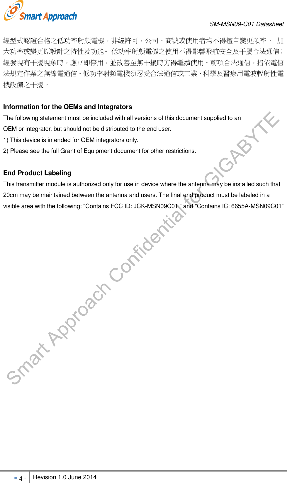       SM-MSN09-C01 Datasheet   - 4 - Revision 1.0 June 2014                                                            經型式認證合格之低功率射頻電機，非經許可，公司、商號或使用者均不得擅自變更頻率、 加大功率或變更原設計之特性及功能。 低功率射頻電機之使用不得影響飛航安全及干擾合法通信；經發現有干擾現象時，應立即停用，並改善至無干擾時方得繼續使用。前項合法通信，指依電信法規定作業之無線電通信。低功率射頻電機須忍受合法通信或工業、科學及醫療用電波輻射性電機設備之干擾。  Information for the OEMs and Integrators The following statement must be included with all versions of this document supplied to an OEM or integrator, but should not be distributed to the end user. 1) This device is intended for OEM integrators only. 2) Please see the full Grant of Equipment document for other restrictions.  End Product Labeling This transmitter module is authorized only for use in device where the antenna may be installed such that 20cm may be maintained between the antenna and users. The final end product must be labeled in a visible area with the following: &quot;Contains FCC ID: JCK-MSN09C01 ” and &quot;Contains IC: 6655A-MSN09C01“  