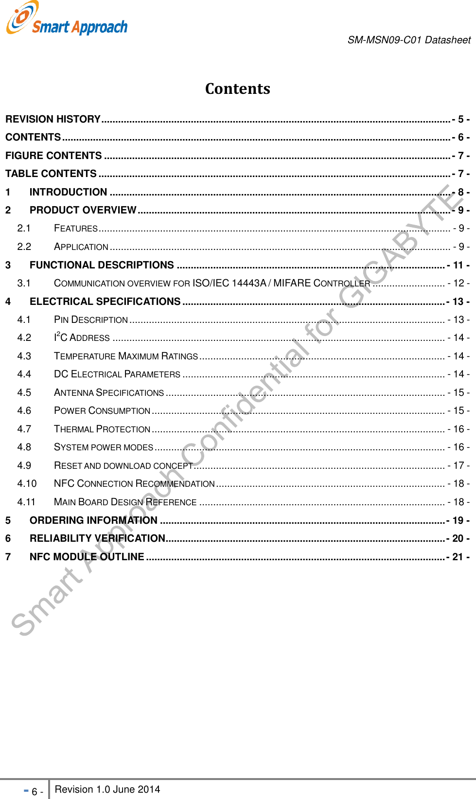       SM-MSN09-C01 Datasheet   - 6 - Revision 1.0 June 2014                                                            Contents REVISION HISTORY ............................................................................................................................. - 5 - CONTENTS ........................................................................................................................................... - 6 - FIGURE CONTENTS ............................................................................................................................ - 7 - TABLE CONTENTS .............................................................................................................................. - 7 - 1 INTRODUCTION .......................................................................................................................... - 8 - 2 PRODUCT OVERVIEW ................................................................................................................ - 9 - 2.1 FEATURES .............................................................................................................................. - 9 - 2.2 APPLICATION .......................................................................................................................... - 9 - 3 FUNCTIONAL DESCRIPTIONS ................................................................................................ - 11 - 3.1 COMMUNICATION OVERVIEW FOR ISO/IEC 14443A / MIFARE CONTROLLER .......................... - 12 - 4 ELECTRICAL SPECIFICATIONS .............................................................................................. - 13 - 4.1 PIN DESCRIPTION ................................................................................................................. - 13 - 4.2 I2C ADDRESS ....................................................................................................................... - 14 - 4.3 TEMPERATURE MAXIMUM RATINGS ........................................................................................ - 14 - 4.4 DC ELECTRICAL PARAMETERS .............................................................................................. - 14 - 4.5 ANTENNA SPECIFICATIONS .................................................................................................... - 15 - 4.6 POWER CONSUMPTION ......................................................................................................... - 15 - 4.7 THERMAL PROTECTION ......................................................................................................... - 16 - 4.8 SYSTEM POWER MODES ........................................................................................................ - 16 - 4.9 RESET AND DOWNLOAD CONCEPT .......................................................................................... - 17 - 4.10 NFC CONNECTION RECOMMENDATION .................................................................................. - 18 - 4.11 MAIN BOARD DESIGN REFERENCE ........................................................................................ - 18 - 5 ORDERING INFORMATION ...................................................................................................... - 19 - 6 RELIABILITY VERIFICATION .................................................................................................... - 20 - 7 NFC MODULE OUTLINE ........................................................................................................... - 21 -   