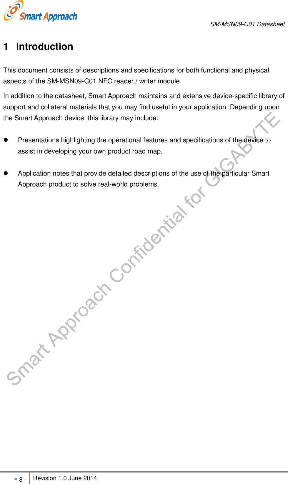       SM-MSN09-C01 Datasheet   - 8 - Revision 1.0 June 2014                                                            1  Introduction This document consists of descriptions and specifications for both functional and physical aspects of the SM-MSN09-C01 NFC reader / writer module. In addition to the datasheet, Smart Approach maintains and extensive device-specific library of support and collateral materials that you may find useful in your application. Depending upon the Smart Approach device, this library may include:   Presentations highlighting the operational features and specifications of the device to assist in developing your own product road map.   Application notes that provide detailed descriptions of the use of the particular Smart Approach product to solve real-world problems.    