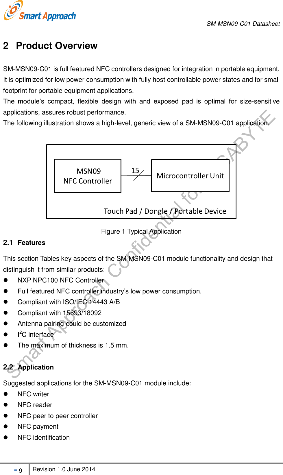       SM-MSN09-C01 Datasheet   - 9 - Revision 1.0 June 2014                                                            2  Product Overview SM-MSN09-C01 is full featured NFC controllers designed for integration in portable equipment. It is optimized for low power consumption with fully host controllable power states and for small footprint for portable equipment applications. The  module’s  compact,  flexible  design  with  and  exposed  pad  is  optimal  for  size-sensitive applications, assures robust performance. The following illustration shows a high-level, generic view of a SM-MSN09-C01 application.   Figure 1 Typical Application 2.1  Features This section Tables key aspects of the SM-MSN09-C01 module functionality and design that distinguish it from similar products:   NXP NPC100 NFC Controller  Full featured NFC controller industry’s low power consumption.   Compliant with ISO/IEC 14443 A/B   Compliant with 15693/18092   Antenna pairing could be customized   I2C interface   The maximum of thickness is 1.5 mm.  2.2  Application Suggested applications for the SM-MSN09-C01 module include:   NFC writer   NFC reader   NFC peer to peer controller     NFC payment   NFC identification    