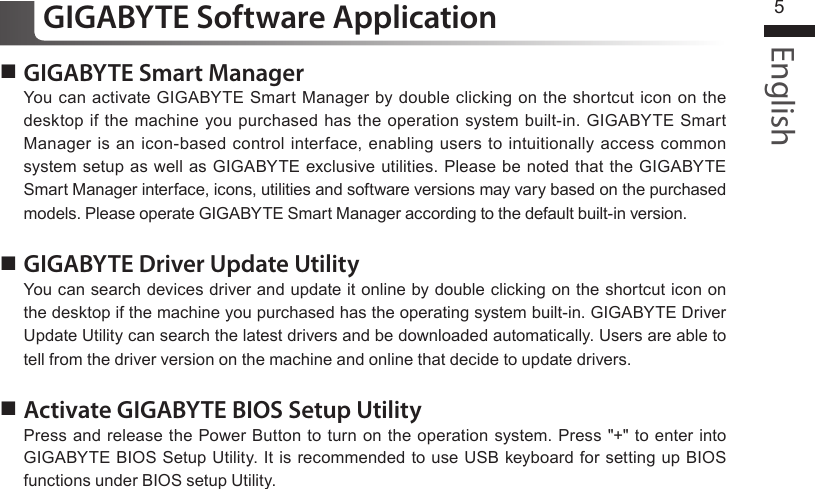 English5 GIGABYTE Smart ManagerYou can activate GIGABYTE Smart Manager by double clicking on the shortcut icon on the desktop if the machine you purchased has the operation system built-in. GIGABYTE Smart Manager is an icon-based control interface, enabling users to intuitionally access common system setup as well as GIGABYTE exclusive utilities. Please be noted that the GIGABYTE Smart Manager interface, icons, utilities and software versions may vary based on the purchased models. Please operate GIGABYTE Smart Manager according to the default built-in version. GIGABYTE Driver Update UtilityYou can search devices driver and update it online by double clicking on the shortcut icon on the desktop if the machine you purchased has the operating system built-in. GIGABYTE Driver Update Utility can search the latest drivers and be downloaded automatically. Users are able to tell from the driver version on the machine and online that decide to update drivers.  Activate GIGABYTE BIOS Setup Utility Press and release the Power Button to turn on the operation system. Press &quot;+&quot; to enter into GIGABYTE BIOS Setup Utility. It is recommended to use USB keyboard for setting up BIOS functions under BIOS setup Utility.GIGABYTE Software Application