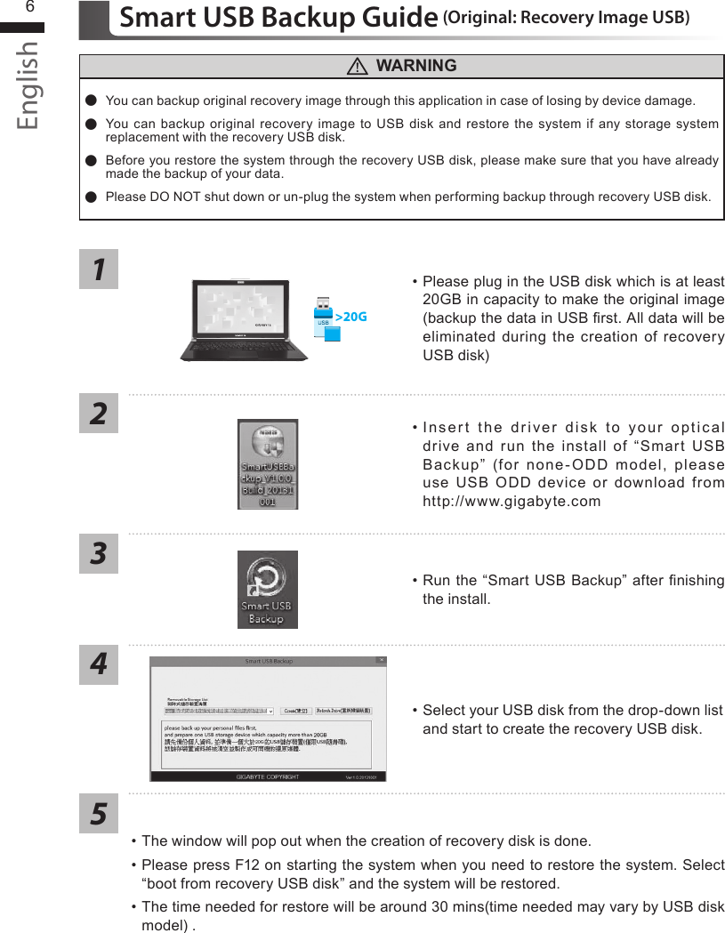 English6Smart USB Backup Guide (Original: Recovery Image USB)12345&gt;20G•  Please plug in the USB disk which is at least 20GB in capacity to make the original image (backup the data in USB rst. All data will be eliminated  during the  creation of  recovery USB disk)•  Insert  the  driver  disk  to  your  optical drive  and  run  the  install  of  “Smart USB Backup”  (for  none-ODD  model,  please use  USB  ODD  device  or  download  from http://www.gigabyte.com•  Run the “Smart USB Backup” after nishing the install.•  Select your USB disk from the drop-down list and start to create the recovery USB disk.• The window will pop out when the creation of recovery disk is done.•  Please press F12 on starting the system when you need to restore the system. Select “boot from recovery USB disk” and the system will be restored.•  The time needed for restore will be around 30 mins(time needed may vary by USB disk model) . WARNING ●You can backup original recovery image through this application in case of losing by device damage. ● You can backup original recovery  image to USB  disk and  restore  the system if any storage system replacement with the recovery USB disk. ● Before you restore the system through the recovery USB disk, please make sure that you have already made the backup of your data. ●Please DO NOT shut down or un-plug the system when performing backup through recovery USB disk.