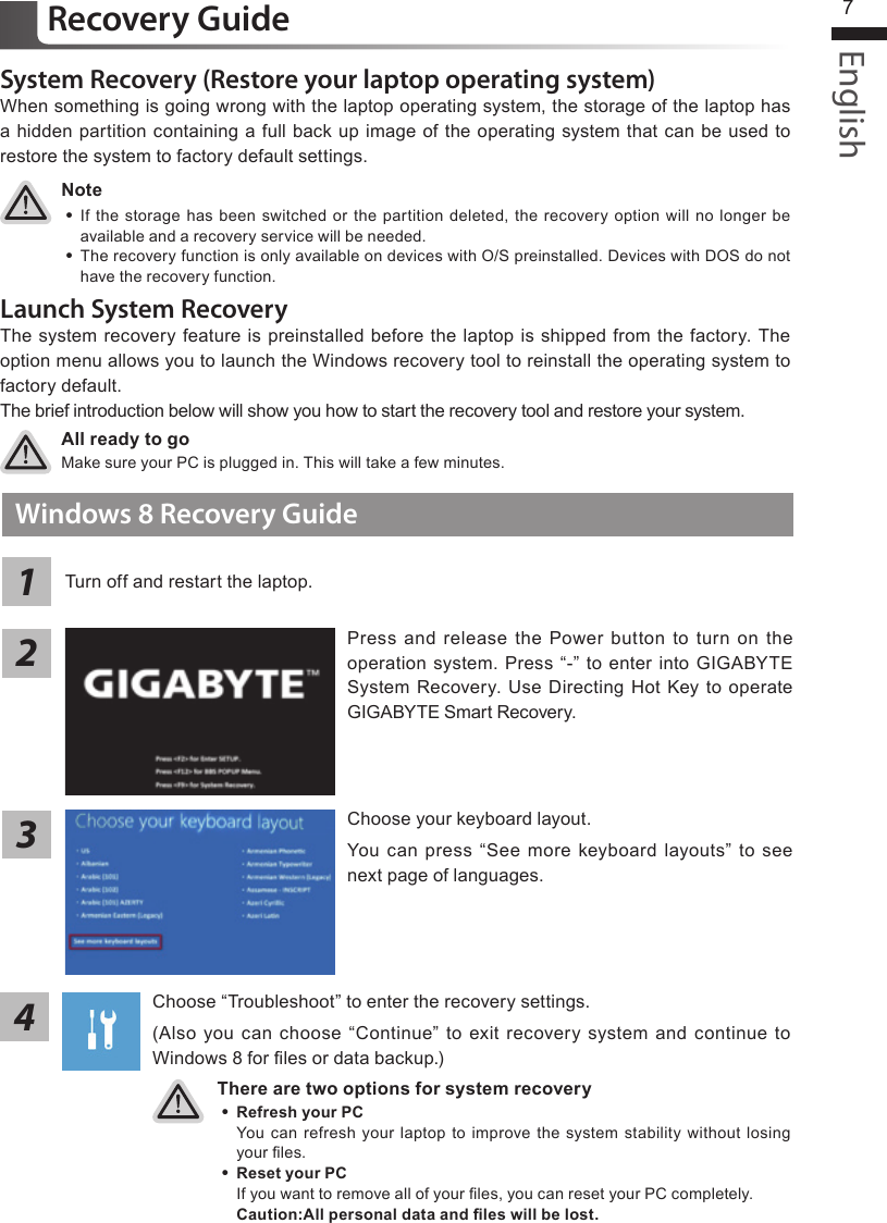 English7System Recovery (Restore your laptop operating system)When something is going wrong with the laptop operating system, the storage of the laptop has a hidden partition containing a full back up image of the operating system that can be used to restore the system to factory default settings.All ready to goMake sure your PC is plugged in. This will take a few minutes.Windows 8 Recovery GuideChoose your keyboard layout.You can press “See more keyboard layouts” to  see next page of languages.There are two options for system recovery ˙Refresh your PC You can refresh your  laptop to improve the system stability  without losing your les. ˙ Reset your PC If you want to remove all of your les, you can reset your PC completely.Caution:All personal data and les will be lost.Press and release  the Power button  to turn  on the operation system. Press “-” to enter into GIGABYTE System Recovery. Use Directing  Hot Key to operate GIGABYTE Smart Recovery.2134Recovery GuideNote ˙If the storage has been switched  or the partition deleted, the  recovery  option will no longer be available and a recovery service will be needed. ˙The recovery function is only available on devices with O/S preinstalled. Devices with DOS do not have the recovery function.Launch System RecoveryThe system recovery feature is preinstalled before the laptop is shipped from the factory. The option menu allows you to launch the Windows recovery tool to reinstall the operating system to factory default.The brief introduction below will show you how to start the recovery tool and restore your system.Turn off and restart the laptop.Choose “Troubleshoot” to enter the recovery settings. (Also you can choose  “Continue”  to exit recovery  system and  continue to Windows 8 for les or data backup.)
