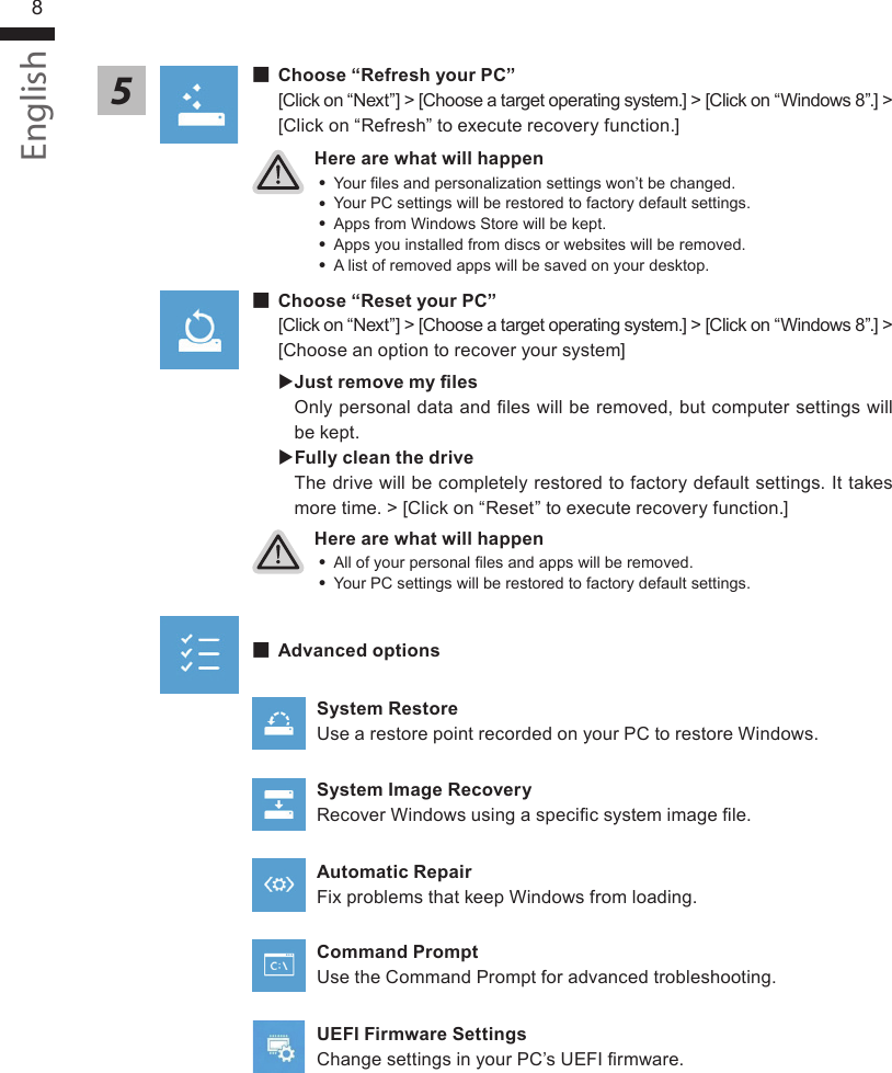 English8Here are what will happen ˙Your les and personalization settings won’t be changed. ˙Your PC settings will be restored to factory default settings. ˙Apps from Windows Store will be kept. ˙Apps you installed from discs or websites will be removed. ˙A list of removed apps will be saved on your desktop.Here are what will happen ˙All of your personal les and apps will be removed. ˙Your PC settings will be restored to factory default settings. ▓Choose “Refresh your PC”[Click on “Next”] &gt; [Choose a target operating system.] &gt; [Click on “Windows 8”.] &gt; [Click on “Refresh” to execute recovery function.]5▓▓▓▓▓Choose “Reset your PC”[Click on “Next”] &gt; [Choose a target operating system.] &gt; [Click on “Windows 8”.] &gt; [Choose an option to recover your system] Just remove my les Only personal data and les will be removed, but computer settings will be kept. Fully clean the driveThe drive will be completely restored to factory default settings. It takes more time. &gt; [Click on “Reset” to execute recovery function.] ▓Advanced optionsSystem RestoreUse a restore point recorded on your PC to restore Windows.System Image RecoveryRecover Windows using a specic system image le.Automatic RepairFix problems that keep Windows from loading.Command PromptUse the Command Prompt for advanced trobleshooting.UEFI Firmware SettingsChange settings in your PC’s UEFI rmware.