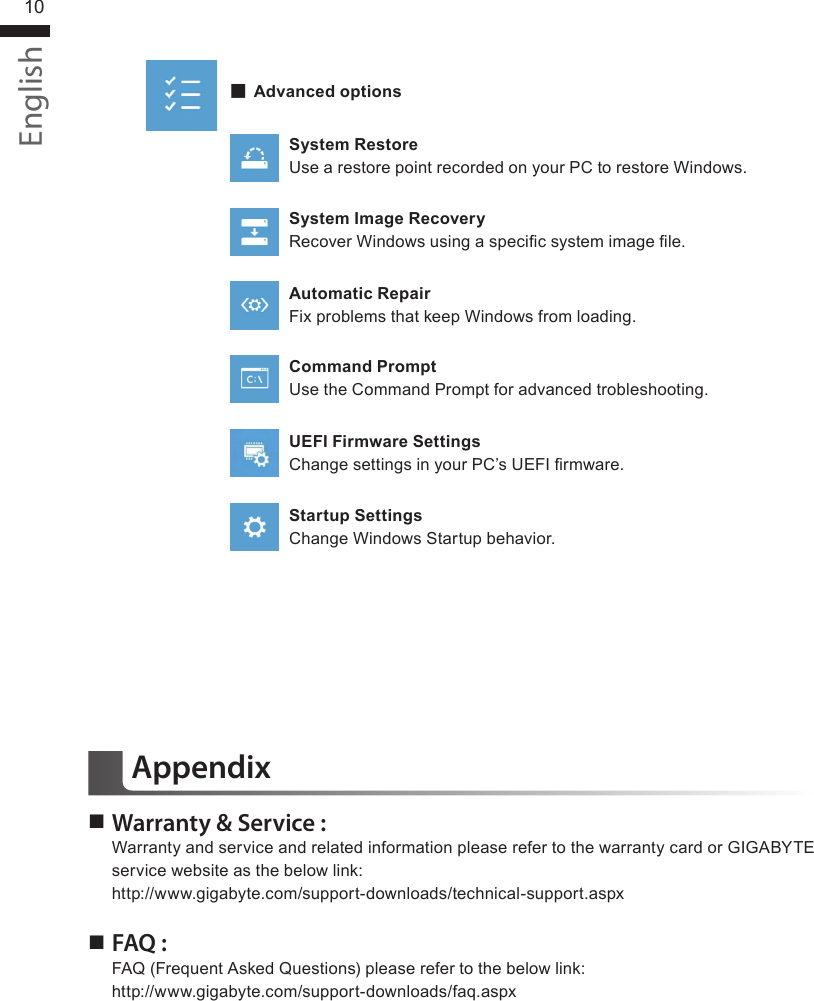 English10 ▓Advanced optionsSystem RestoreUse a restore point recorded on your PC to restore Windows.System Image RecoveryRecover Windows using a specic system image le.Automatic RepairFix problems that keep Windows from loading.Command PromptUse the Command Prompt for advanced trobleshooting.UEFI Firmware SettingsChange settings in your PC’s UEFI rmware.Startup SettingsChange Windows Startup behavior. Warranty &amp; Service :Warranty and service and related information please refer to the warranty card or GIGABYTE service website as the below link: http://www.gigabyte.com/support-downloads/technical-support.aspx FAQ :FAQ (Frequent Asked Questions) please refer to the below link:http://www.gigabyte.com/support-downloads/faq.aspxAppendix