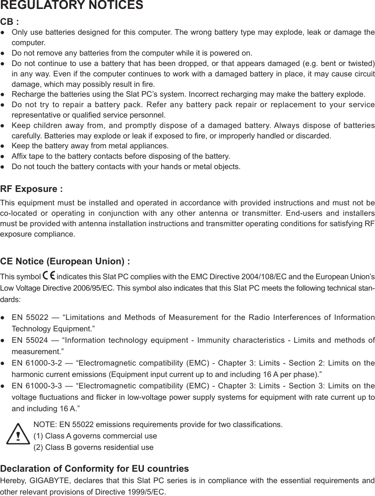 REGULATORY NOTICESCB :●  Only use batteries designed for this computer. The wrong battery type may explode, leak or damage the computer.● Donotremoveanybatteriesfromthecomputerwhileitispoweredon.● Donotcontinuetouseabatterythathasbeendropped,orthatappearsdamaged(e.g.bentortwisted)inanyway.Evenifthecomputercontinuestoworkwithadamagedbatteryinplace,itmaycausecircuitdamage,whichmaypossiblyresultinre.● RechargethebatteriesusingtheSlatPC’ssystem.Incorrectrechargingmaymakethebatteryexplode.● Donottrytorepairabatterypack.Referanybatterypackrepairorreplacementtoyourservicerepresentativeorqualiedservicepersonnel.● Keepchildrenawayfrom,andpromptlydisposeofadamagedbattery.Alwaysdisposeofbatteriescarefully.Batteriesmayexplodeorleakifexposedtore,orimproperlyhandledordiscarded.● Keepthebatteryawayfrommetalappliances.● Afxtapetothebatterycontactsbeforedisposingofthebattery.● Donottouchthebatterycontactswithyourhandsormetalobjects.RF Exposure :Thisequipmentmustbeinstalledandoperatedinaccordancewithprovidedinstructionsandmustnotbeco-located or operating in conjunction with any other antenna or transmitter. End-users and installersmustbeprovidedwithantennainstallationinstructionsandtransmitteroperatingconditionsforsatisfyingRFexposure compliance.CE Notice (European Union) :This symbol   indicatesthisSlatPCcomplieswiththeEMCDirective2004/108/ECandtheEuropeanUnion’sLowVoltageDirective2006/95/EC.ThissymbolalsoindicatesthatthisSlatPC meets the following technical stan-dards:● EN55022—“LimitationsandMethodsofMeasurementfortheRadioInterferencesofInformationTechnologyEquipment.”● EN55024—“Informationtechnologyequipment-Immunitycharacteristics-Limitsandmethodsofmeasurement.”● EN61000-3-2—“Electromagneticcompatibility(EMC)-Chapter3:Limits-Section2:Limitsontheharmoniccurrentemissions(Equipmentinputcurrentuptoandincluding16Aperphase).”● EN61000-3-3—“Electromagneticcompatibility(EMC)-Chapter3:Limits-Section3:Limitsonthevoltageuctuationsandickerinlow-voltagepowersupplysystemsforequipmentwithratecurrentuptoandincluding16A.”NOTE:EN55022emissionsrequirementsprovidefortwoclassications.(1) ClassAgovernscommercialuse(2) ClassBgovernsresidentialuse Declaration of Conformity for EU countriesHereby,GIGABYTE,declaresthatthisSlatPCseriesisincompliancewiththeessentialrequirementsandotherrelevantprovisionsofDirective1999/5/EC.