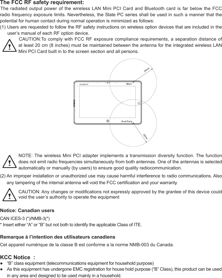 The FCC RF safety requirement:TheradiatedoutputpowerofthewirelessLANMiniPCICardandBluetoothcardisfarbelowtheFCCradiofrequencyexposurelimits.Nevertheless,theSlatePCseriesshallbeusedinsuchamannerthatthepotential for human contact during normal operation is minimized as follows:(1)UsersarerequestedtofollowtheRFsafetyinstructionsonwirelessoptiondevicesthatareincludedintheuser’smanualofeachRFoptiondevice.CAUTION:TocomplywithFCCRFexposurecompliancerequirements,aseparationdistanceofatleast20cm(8inches)mustbemaintainedbetweentheantennafortheintegratedwirelessLANMiniPCICardbuiltintothescreensectionandallpersons.NOTE:ThewirelessMiniPCIadapterimplementsatransmissiondiversityfunction.Thefunctiondoesnotemitradiofrequenciessimultaneouslyfrombothantennas.Oneoftheantennasisselectedautomaticallyormanually(byusers)toensuregoodqualityradiocommunication.(2)Animproperinstallationorunauthorizedusemaycauseharmfulinterferencetoradiocommunications.AlsoanytamperingoftheinternalantennawillvoidtheFCCcerticationandyourwarranty.CAUTION:Anychangesormodicationsnotexpresslyapprovedbythegranteeofthisdevicecouldvoidtheuser’sauthoritytooperatetheequipmentNotice: Canadian users CANICES-3(*)/NMB-3(*)*Inserteither“A”or“B”butnotbothtoidentifytheapplicableClassofITE.Remarque à l’intention des utilisateurs canadiens CetappareilnumériquedelaclasseBestconformealanormeNMB-003duCanada.KCC Notice  : ● “B”classequipment(telecommunicationsequipmentforhouseholdpurpose)● AsthisequipmenthasundergoneEMCregistrationforhouseholdpurpose(“B”Class),thisproductcanbeusedin any area and designed to be used mainly in a household.