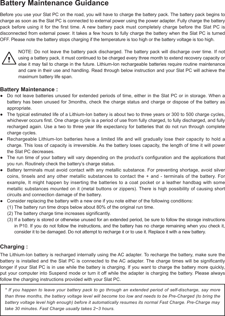 Battery Maintenance GuidanceBeforeyouuseyourSlatPContheroad,youwillhavetochargethebatterypack.ThebatterypackbeginstochargeassoonastheSlatPCisconnectedtoexternalpowerusingthepoweradapter.Fullychargethebatterypackbeforeusingitforthefirsttime.AnewbatterypackmustcompletelychargebeforetheSlatPCisdisconnectedfromexternalpower.IttakesafewhourstofullychargethebatterywhentheSlatPCisturnedOFF.Pleasenotethebatterystopschargingifthetemperatureistoohighorthebatteryvoltageistoohigh.NOTE:Donotleavethebatterypackdischarged.Thebatterypackwilldischargeovertime.Ifnotusingabatterypack,itmustcontinuedtobechargedeverythreemonthtoextendrecoverycapacityorelseitmayfailtochargeinthefuture.Lithium-Ionrechargeablebatteriesrequireroutinemaintenanceandcareintheiruseandhandling.ReadthroughbelowinstructionandyourSlatPCwillachievethemaximum battery life span.Battery Maintenance :● Donotleavebatteriesunusedforextendedperiodsoftime,eitherintheSlatPCorinstorage.Whenabatteryhasbeenunusedfor3months,checkthechargestatusandchargeordisposeofthebatteryasappropriate.● ThetypicalestimatedlifeofaLithium-Ionbatteryisabouttwotothreeyearsor300to500chargecycles,whicheveroccursrst.Onechargecycleisaperiodofusefromfullycharged,tofullydischarged,andfullyrechargedagain.Useatwotothreeyearlifeexpectancyforbatteriesthatdonotrunthroughcompletecharge cycles.● RechargeableLithium-Ionbatterieshavealimitedlifeandwillgraduallylosetheircapacitytoholdacharge.Thislossofcapacityisirreversible.Asthebatterylosescapacity,thelengthoftimeitwillpowertheSlatPCdecreases.● Theruntimeofyourbatterywillvarydependingontheproduct’scongurationandtheapplicationsthatyourun.Routinelycheckthebattery’schargestatus.● Batteryterminalsmustavoidcontactwithanymetallicsubstance.Forpreventingshortage,avoidsilvercoins,tinselsandanyothermetallicsubstancestocontactthe+and-terminalsofthebattery.Forexample,Itmighthappenbyinsertingthebatteriestoacoatpocketoraleatherhandbagwithsomemetallicsubstancesmountedonit(metalbuttonsorzippers).Thereishighpossibilityofcausingshortcircuits and connection damage of the battery.● Considerreplacingthebatterywithanewoneifyounoteeitherofthefollowingconditions:(1)Thebatteryruntimedropsbelowabout80%oftheoriginalruntime.(2)Thebatterychargetimeincreasessignicantly.(3)Ifabatteryisstoredorotherwiseunusedforanextendedperiod,besuretofollowthestorageinstructionsinP10.Ifyoudonotfollowtheinstructions,andthebatteryhasnochargeremainingwhenyoucheckit,considerittobedamaged.Donotattempttorechargeitortouseit.Replaceitwithanewbattery.Charging :TheLithium-IonbatteryisrechargedinternallyusingtheACadapter.Torechargethebattery,makesurethebatteryisinstalledandtheSlatPCisconnectedtotheACadapter.ThechargetimeswillbesignicantlylongerifyourSlatPCisinusewhilethebatteryischarging.Ifyouwanttochargethebatterymorequickly,putyourcomputerintoSuspendmodeorturnitoffwhiletheadapterischargingthebattery.PleasealwaysfollowthecharginginstructionsprovidedwithyourSlatPC.* If you happen to leave your battery pack to go through an extended period of self-discharge, say more than three months, the battery voltage level will become too low and needs to be Pre-Charged (to bring the battery voltage level high enough) before it automatically resumes its normal Fast Charge. Pre-Charge may take 30 minutes. Fast Charge usually takes 2~3 hours.