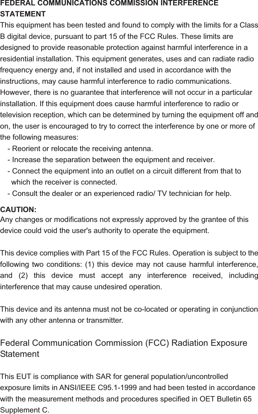 FEDERAL COMMUNICATIONS COMMISSION INTERFERENCE STATEMENT This equipment has been tested and found to comply with the limits for a Class B digital device, pursuant to part 15 of the FCC Rules. These limits are designed to provide reasonable protection against harmful interference in a residential installation. This equipment generates, uses and can radiate radio frequency energy and, if not installed and used in accordance with the instructions, may cause harmful interference to radio communications. However, there is no guarantee that interference will not occur in a particular installation. If this equipment does cause harmful interference to radio or television reception, which can be determined by turning the equipment off and on, the user is encouraged to try to correct the interference by one or more of the following measures: - Reorient or relocate the receiving antenna. - Increase the separation between the equipment and receiver. - Connect the equipment into an outlet on a circuit different from that to which the receiver is connected. - Consult the dealer or an experienced radio/ TV technician for help. CAUTION: Any changes or modifications not expressly approved by the grantee of this device could void the user&apos;s authority to operate the equipment. This device complies with Part 15 of the FCC Rules. Operation is subject to the following two conditions: (1) this device  may  not  cause  harmful  interference, and  (2)  this  device  must  accept  any  interference  received,  including interference that may cause undesired operation. This device and its antenna must not be co-located or operating in conjunction with any other antenna or transmitter. Federal Communication Commission (FCC) Radiation Exposure Statement This EUT is compliance with SAR for general population/uncontrolled exposure limits in ANSI/IEEE C95.1-1999 and had been tested in accordance with the measurement methods and procedures specified in OET Bulletin 65 Supplement C. 