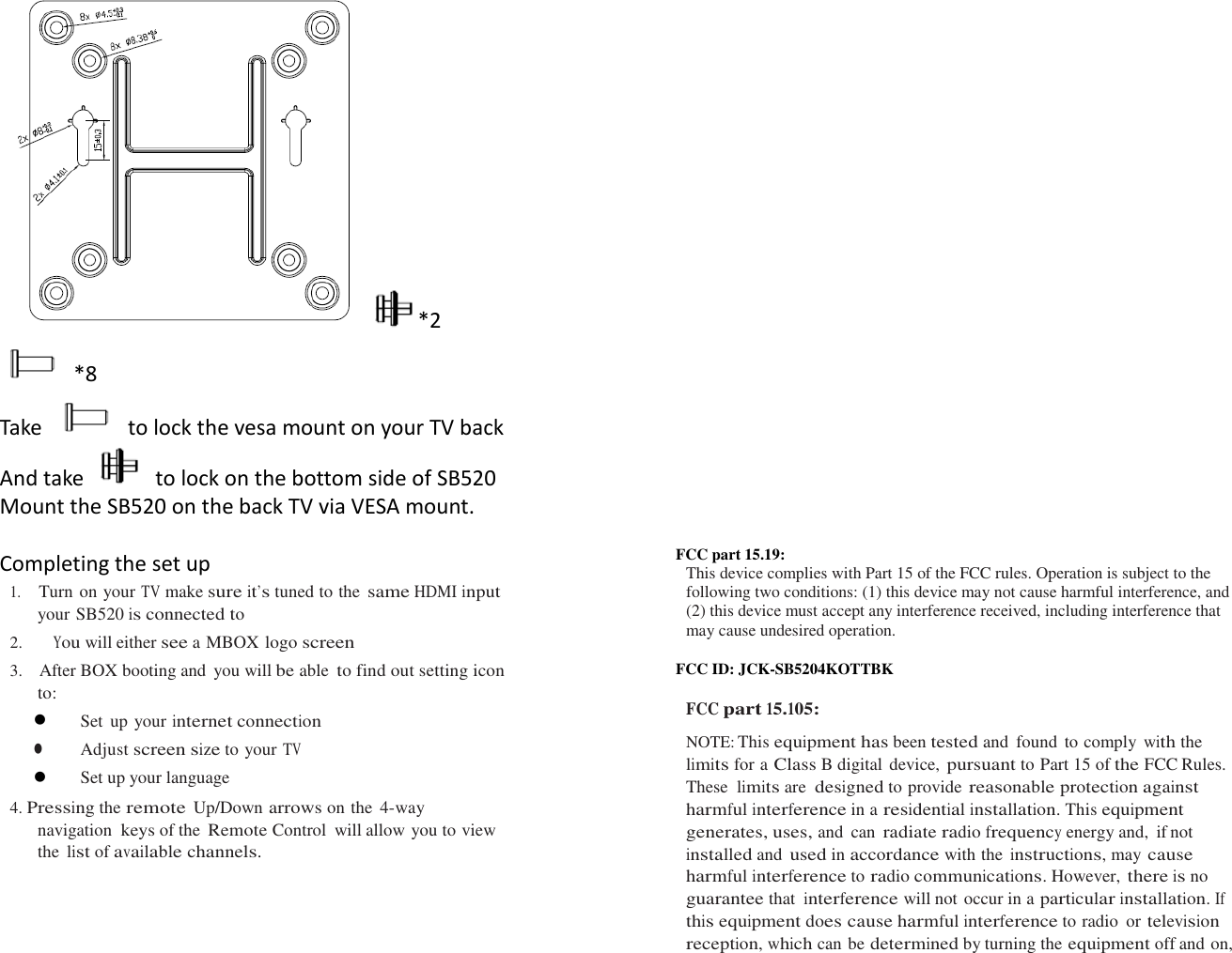   *2   *8 Take  to lock the vesa mount on your TV back And take    to lock on the bottom side of SB520 Mount the SB520 on the back TV via VESA mount.  Completing the set up 1.   Turn on your TV make sure it’s tuned to the same HDMI input your SB520 is connected to 2.     You will either see a MBOX logo screen 3.   After BOX booting and  you will be able to find out setting icon to:  Set  up your internet connection  Adjust screen size to your TV  Set up your language 4. Pressing the remote  Up/Down arrows on the 4-way navigation keys of the Remote Control  will allow you to view the list of available channels.                                   FCC part 15.19:   This device complies with Part 15 of the FCC rules. Operation is subject to the following two conditions: (1) this device may not cause harmful interference, and (2) this device must accept any interference received, including interference that may cause undesired operation.  FCC ID: JCK-SB5204KOTTBK  FCC part 15.105:  NOTE: This equipment has been tested and  found  to comply with the limits for a Class B digital device, pursuant to Part 15 of the FCC Rules.   These limits are designed to provide reasonable protection against harmful interference in a residential installation. This equipment generates, uses, and  can radiate radio frequency energy and,  if not installed and used in accordance with the instructions, may cause harmful interference to radio communications. However, there is no guarantee that interference will not occur in a particular installation. If this equipment does cause harmful interference to radio  or television reception, which can be determined by turning the equipment off and on, 