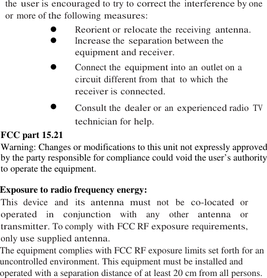 the user is encouraged to try to correct the interference by one or more of the following measures:  Reorient or relocate the  receiving antenna.  Increase the separation between the equipment and receiver.  Connect the equipment into an outlet on a circuit different from  that  to which the receiver is connected.  Consult the dealer or an experienced radio TV technician for help. FCC part 15.21 Warning: Changes or modifications to this unit not expressly approved by the party responsible for compliance could void the user’s authority to operate the equipment.  Exposure to radio frequency energy: This device  and its antenna  must not  be co-located or operated in  conjunction  with  any  other antenna or transmitter. To comply with FCC RF exposure requirements, only use supplied antenna. The equipment complies with FCC RF exposure limits set forth for an uncontrolled environment. This equipment must be installed and operated with a separation distance of at least 20 cm from all persons.    