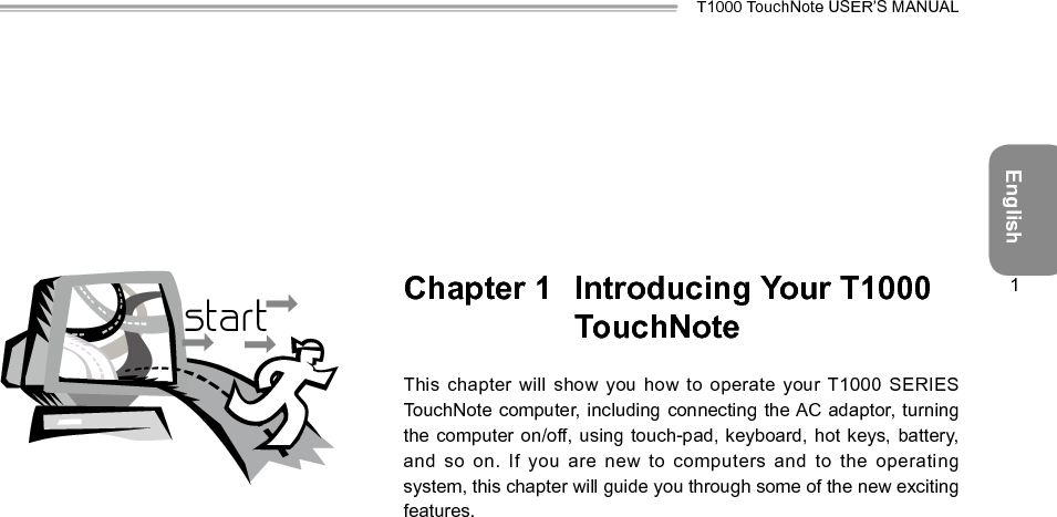 EnglishT1000 TouchNote USER’S MANUAL1Chapter 1  Introducing Your T1000 TouchNoteThis chapter will show you  how to operate your T1000  SERIES TouchNote computer, including connecting the AC adaptor, turning the computer on/off, using touch-pad, keyboard, hot keys, battery, and so on. If you are  new to computers and to the operating system, this chapter will guide you through some of the new exciting features.