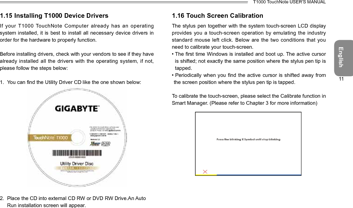 EnglishT1000 TouchNote USER’S MANUAL111.15 Installing T1000 Device DriversIf your T1000 TouchNote Computer already has an operating system installed, it is best  to install all necessary device drivers in order for the hardware to properly function.Before installing drivers, check with your vendors to see if they have already installed all the drivers  with the operating system, if not, please follow the steps below:1.  You can nd the Utility Driver CD like the one shown below:2.  Place the CD into external CD RW or DVD RW Drive.An Auto Run installation screen will appear.1.16 Touch Screen CalibrationThe stylus pen together with the system touch-screen LCD display provides you a touch-screen operation  by emulating the industry standard mouse left click. Below are  the two conditions that you need to calibrate your touch-screen.•  The rst time Windows is installed and boot up. The active cursor is shifted; not exactly the same position where the stylus pen tip is tapped.•  Periodically when you nd the active  cursor is shifted away  from the screen position where the stylus pen tip is tapped.To calibrate the touch-screen, please select the Calibrate function in Smart Manager. (Please refer to Chapter 3 for more information)