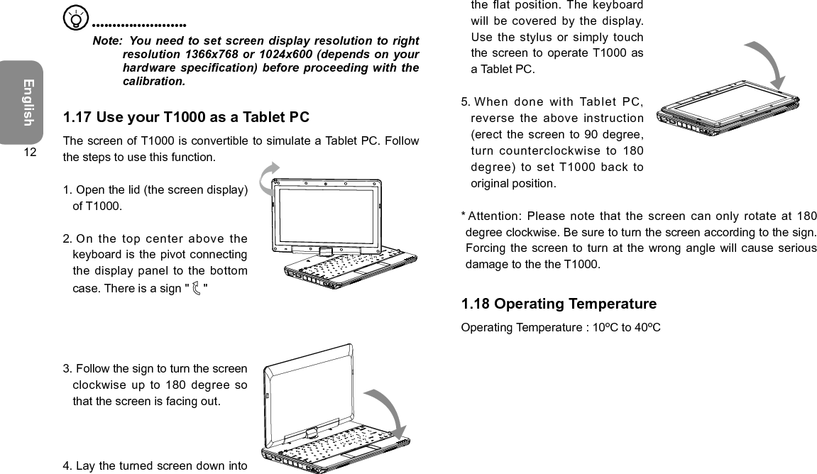 English12  •••••••••••••••••••••••Note:   You need to set screen display resolution to right resolution 1366x768 or 1024x600 (depends on your hardware specication) before proceeding with the calibration.1.17 Use your T1000 as a Tablet PCThe screen of T1000 is convertible to simulate a Tablet PC. Follow the steps to use this function.1.  Open the lid (the screen display) of T1000.2.  On the top center above  the keyboard is the pivot  connecting the display panel to the  bottom case. There is a sign &quot;   &quot;3.  Follow the sign to turn the screen clockwise up to 180  degree so that the screen is facing out.4.  Lay the turned screen down into the flat position. The keyboard will be covered by the  display. Use the stylus or simply touch the screen to operate T1000 as a Tablet PC.5.  When done with Tablet PC, reverse the above instruction (erect the screen to 90 degree, turn counterclockwise to 180 degree)  to  set  T1000  back  to original position.*  Attention: Please note that the screen can  only rotate at 180 degree clockwise. Be sure to turn the screen according to the sign. Forcing the screen to turn at  the wrong angle will cause serious damage to the the T1000.1.18 Operating TemperatureOperating Temperature : 10ºC to 40ºC